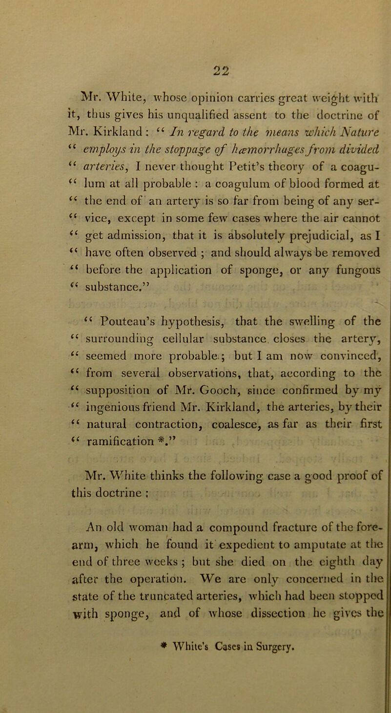 Mr. White, whose opinion carries great weight with it, thus gives his unqualified assent to the doctrine of Mr. Kirkland : In regard to the means which Nature “ employs in the stoppage of hcemorrhugesfrom divided “ arteries, I never thought Petit’s theory of a coagu- lum at all probable : a coaguluni of blood formed at “ the end of an artery is so far from being of any ser- “ vice, except in some few cases where the air cannot get admission, that it is absolutely prejudicial, as I “ have often observed ; and .should always be removed “ before the application of sponge, or any fungous substance.” Pouteau’s hypothesis, that the swelling of the surrounding cellular substance, closes the artery, “ seemed more probable.; but I am now convinced, from several observations, that, according to the supposition of Mr. Gooch, since confirmed by my ingenious friend Mr. Kirkland, the arteries, by their natural contraction, coalesce, as far as their first ‘‘ ramification Mr. White thinks the following case a good proof of this doctrine ; An old woman had a compound fracture of the fore- arm, which he found it expedient to amputate at tlie end of three weeks ; but she died on the eighth day after the operation. We are only concerned in the state of the truncated arteries, which had been stopped with sponge, and of whose dissection he gives the * While’s Cases in Surgery.