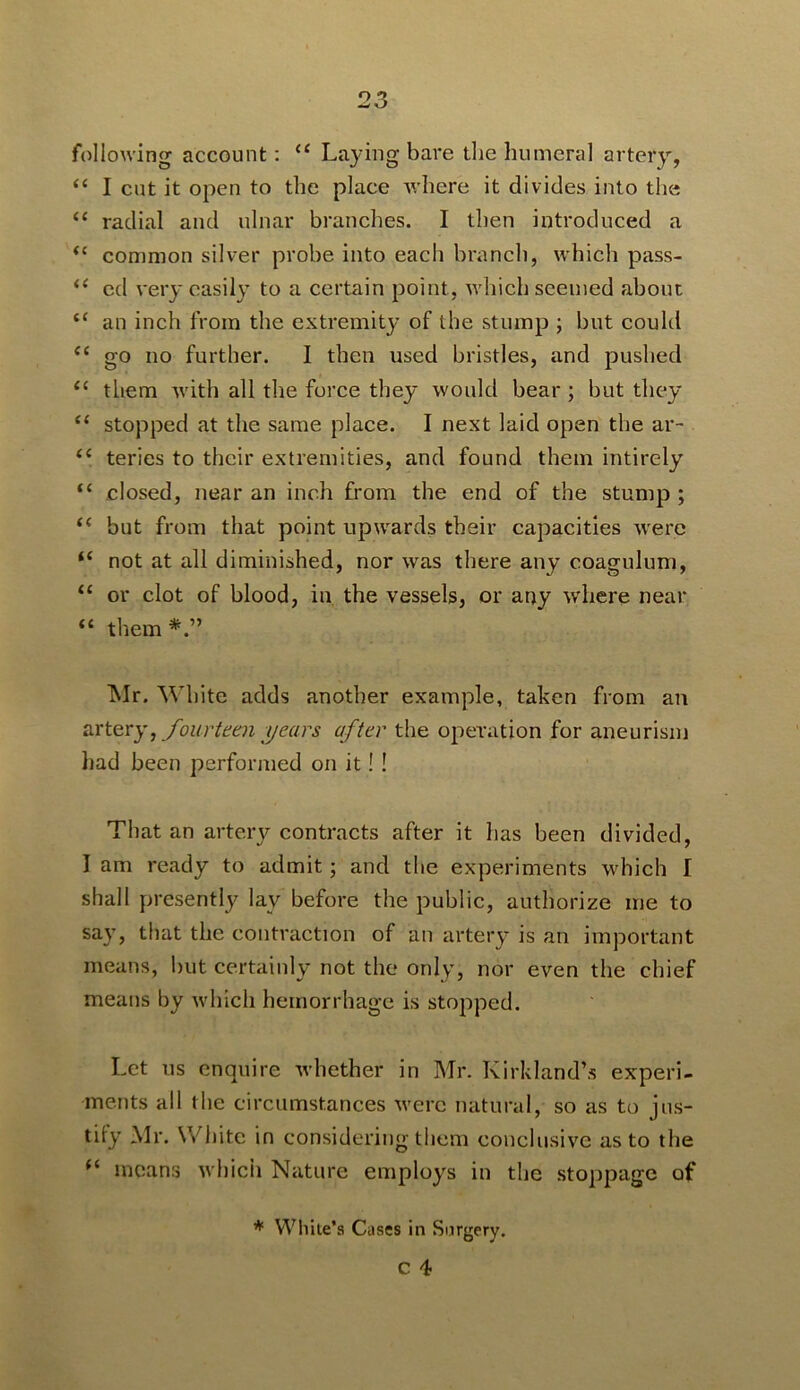 following account; “ Laying bare the humeral artery, “ I cut it open to the place v/here it divides into the “ radial and ulnar branches. I then introduced a common silver probe into each branch, which pass- cd very easily to a certain point, which seemed about an inch from the extremity of the stump ; but could “ go no further. I then used bristles, and pushed them with all the force they would bear ; but they “ stopped at the same place. I next laid open the ar- ‘‘ teries to their extremities, and found them intirely “ closed, near an inch from the end of the stump ; “ but from that point upwards their capacities were ‘‘ not at all diminished, nor was there any coagulum, “ or clot of blood, in the vessels, or any where near “ them ^Ir. White adds another example, taken from an ^ fourUai years after the operation for aneurism had been performed on it! ! That an artery contracts after it has been divided, I am ready to admit; and the experiments which 1 shall presently lay before the public, authorize me to say, that the contraction of an artery is an important means, but certainly not the only, nor even the chief means by which hemorrhage is stopped. Let us enquire whether in Mr. Kirkland’s experi- ments all the circumstances were natural, so as to jns- tily Mr. White in considering them conclusive as to the means which Nature employs in the stoppage of ♦ While’s Cases in Surgery.