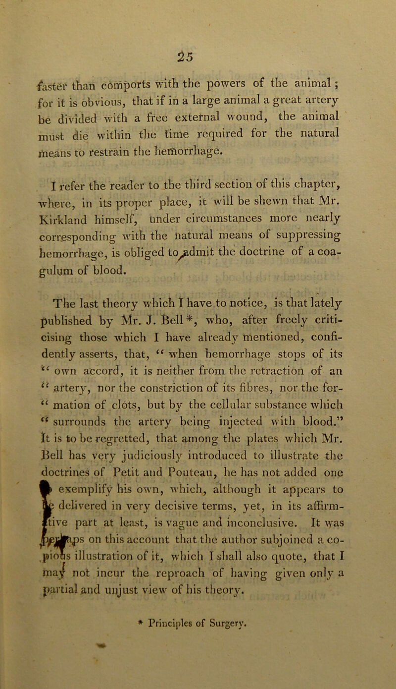 ^5 i*aster than comports with the powers of the animal; for it is obvious, that if in a large animal a great artery be divided with a free external wound, the animal must die within the lime required for the natural means to restrain the hemorrhage. I refer the reader to the third section of this chapter, where, in its proper place, it will be shewn that Mr. Kirkland himself, Under circumstances more nearly corresponding with the natural means of suppressing hemorrhage, is obliged to^dmit the doctrine of acoa- gulum of blood. The last theory w'hich 1 have to notice, is that lately published by Mr. J. Bell*, who, after freely criti- cising those which I have already mentioned, confi- dently asserts, that, “ w^hen hemorrhage stops of its ‘‘ own accord, it is neither from the retraction of an artery, nor the constriction of its fibres, nor the for- “ mation of clots, but by the cellular substance which ‘‘ surrounds the artery being injected with blood.” it is to be regretted, that among the plates which Mr. Bell has very judiciously introduced to illustrate the doctrines of Petit and Pouteau, he has not added one i|) exemplify his own, which, although it appears to e delivered in very decisive terms, yet, in its affirm- tivG part at least, is vague and inconclusive. It was ^iteps on this account that the author subjoined a co- pious illustration of it, which I shall also quote, that I wa.^ not incur the reproach of having given only a partial and unjust view of his theory. * Principles of Surgery,