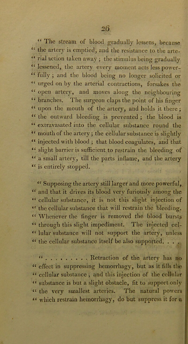 The stream of blood gradually lessens, because “ the artery is emptied, and the resistance to the arte- “ rial action taken away ; the stimulus being gradually “ lessened, the artery every moment acts less power- fully ; and the blood being no longer solicited or “ nrged on by the arterial contractions, forsakes the “ open artery, and moves along the neighbouring ‘‘ branches. The surgeon claps the point of his finger “ upon the mouth of the artery, and holds it there; the outward bleeding is prevented ; the blood is “ extravasated into the cellular substance round the ‘‘ mouth of the artery; the cellular substance is slightly “ injected with blood ; that blood coagulates, and that “ slight barrier is sufficient to restrain the bleeding of a small artery, till the parts inflame, and the artery “ is entirely stopped. ‘‘ Supposing the artery still larger and more powerful, ‘‘ and that it drives its blood very furiously among the cellular substance, it is not this slight injection of ‘‘ the cellular substance that will restrain the bleeding. “ Whenever the finger is removed the blood bursts “ through this slight impediment. The injected cel- “ lular substance will not support the artery, unless “ the cellular substance itself be also supported. . . . “ Retraction of the artery has no “ effect in suppressing hemorrhagy, but as it fills the ‘‘ cellular substance ; and this injection of the cellular “ substance is but a slight obstacle, fit to support onl}’- ‘‘ the very smallest arteries. The natural powers “ which restrain hemorrhagy, do but suppress it for q.