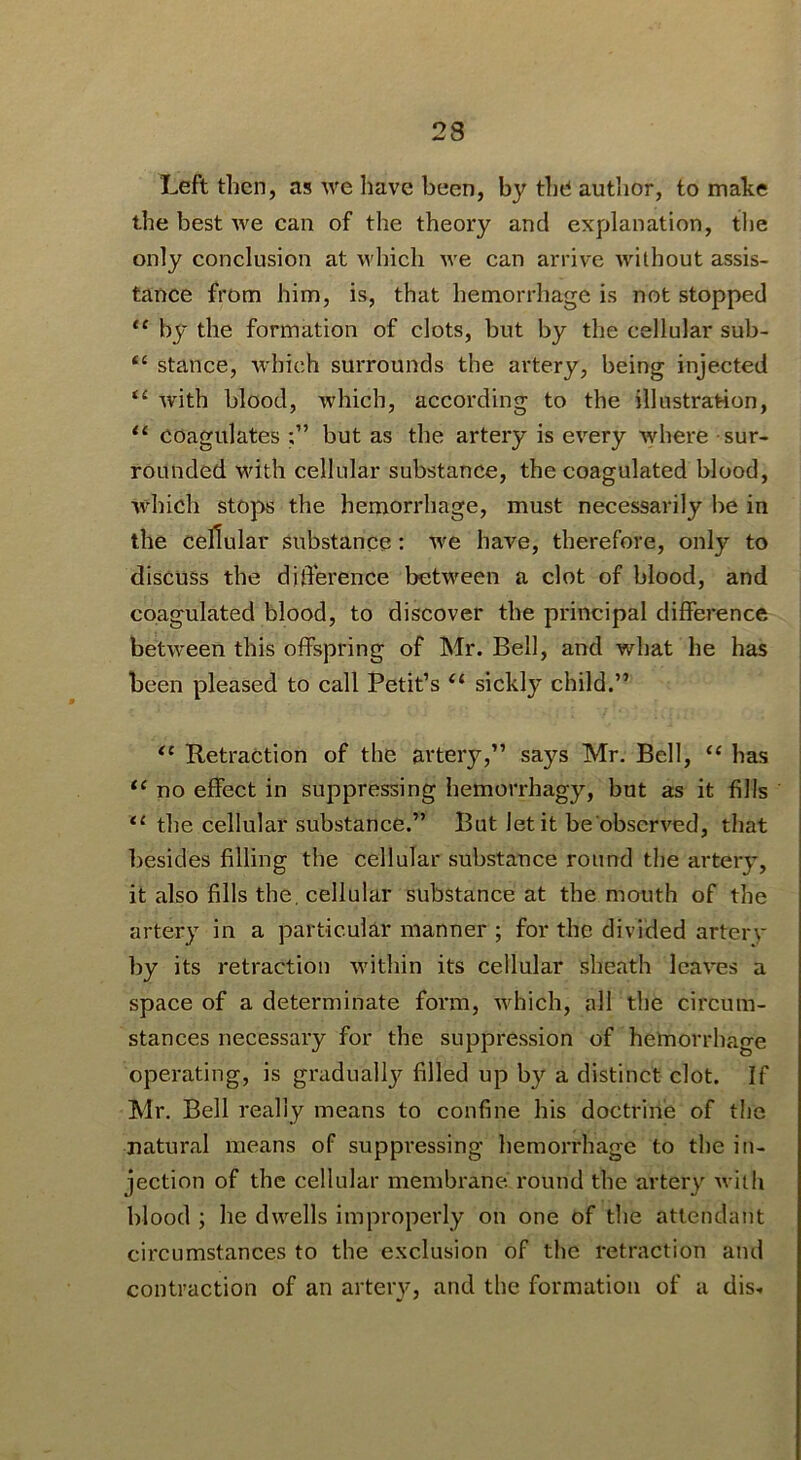 Left then, as we liave been, by the author, to make the best we can of the theory and explanation, tlie only conclusion at which we can arrive without assis- tance from him, is, that hemorrhage is not stopped “ by the formation of clots, but by the cellular sub- stance, which surrounds the artery, being injected with blood, which, according to the illustration, “ coagulates but as the artery is every Avhere sur- rounded with cellular substance, the coagulated blood, which stops the hemorrhage, must necessarily lie in the cellular substance: we have, therefore, only to discuss the diderence between a clot of blood, and coagulated blood, to discover the principal difference between this offspring of Mr. Bell, and what he has been pleased to call Petit’s “ sickly child.” Retraction of the artery,” says Mr. Bell, “ has no effect in suppressing hemorrhagy, but as it fills the cellular substance.” But let it be observed, that besides filling the cellular substance round the artery, it also fills the, cellular substance at the mouth of the artery in a particular manner ; for the divided arterv by its retraction within its cellular sheath leaves a space of a determinate form, which, all the circum- stances necessary for the suppression of hemorrhage operating, is gradually filled up by a distinct clot. If Mr. Bell really means to confine his doctrine of the natural means of suppi*essing hemorrhage to the in- jection of the cellular membrane I'ound the artery with blood ; he dw^ells improperly on one of the attendant circumstances to the exclusion of the retraction and contraction of an arteiy, and the formation of a dis-