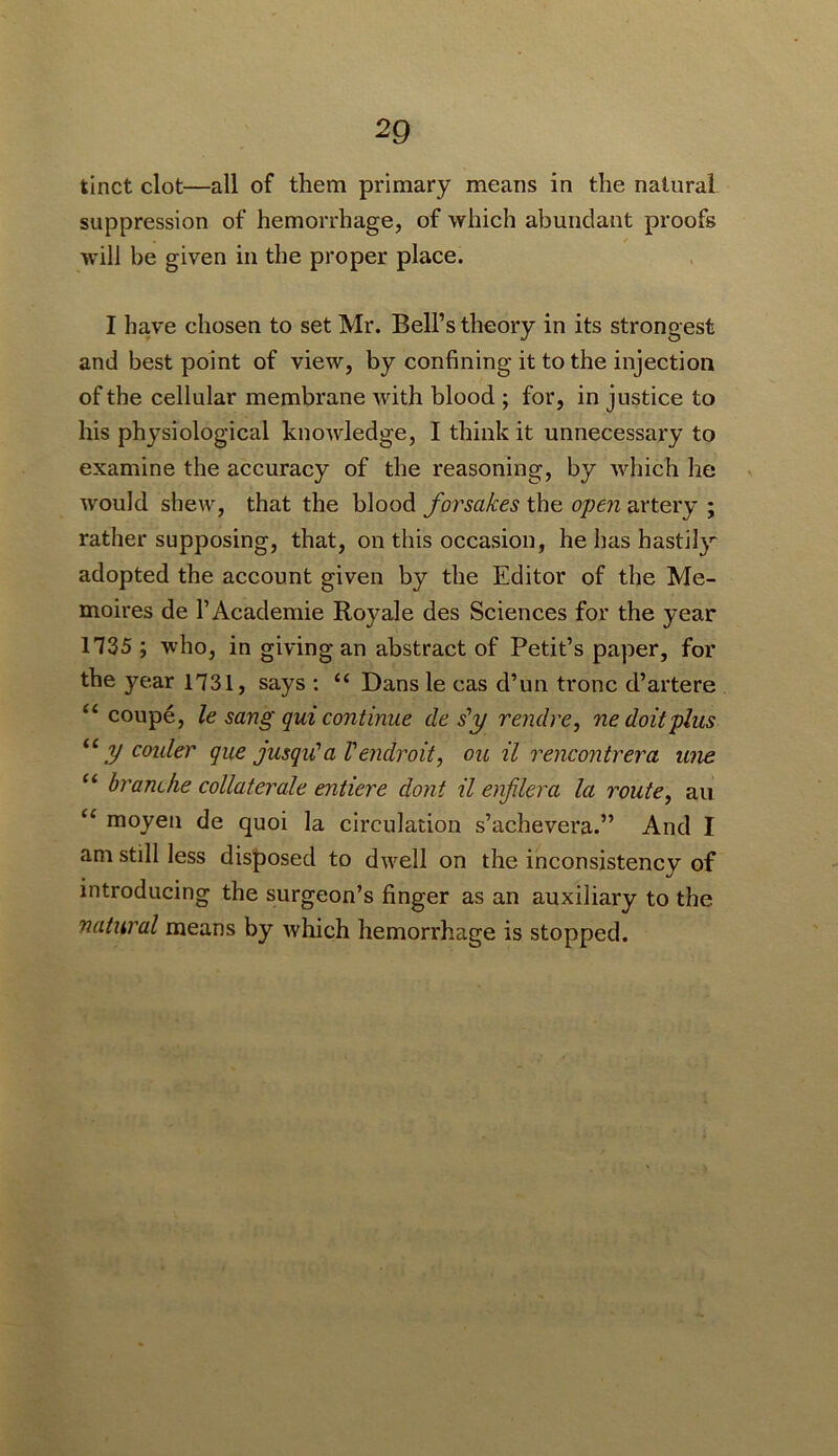tinct clot—all of them primary means in the natural suppression of hemorrhage, of which abundant proofs will be given in the proper place. I have chosen to set Mr. Bell’s theory in its strongest and best point of view, by confining it to the injection of the cellular membrane with blood ; for, in justice to his physiological knowledge, I think it unnecessary to examine the accuracy of the reasoning, by which he would shew, that the blood forsakes the opeji artery ; rather supposing, that, on this occasion, he has hastily adopted the account given by the Editor of the Me- moires de 1’Academic Royale des Sciences for the year 1735 ; who, in giving an abstract of Petit’s paper, for the year 1731, says ; “ Dans le cas d’un tronc d’artere “ coupe, le sang qui continue de s'y rendre, ne doit plus y colder que jusqiCa Vendroit, ou il rencontrera une “ branche collaterale entiere dont il enfilera la route^ au “ moyen de quoi la circulation s’achevera.” And I am still less disposed to d^vell on the inconsistency of introducing the surgeon’s finger as an auxiliary to the natural means by which hemorrhage is stopped.