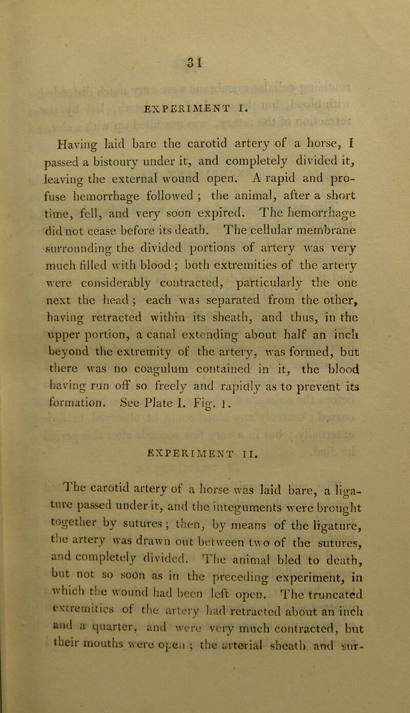 51 EXPERIMENT I. Having laid bare the carotid artery of a horse, I passed a bistoury under it, and completely divided it, leaving the external wound open. A rapid and pro- fuse hemorrhage followed ; the animal, after a short time, fell, and very soon expired. The hemorrhage did not cease before its death. The cellular membrane surrounding the divided portions of artery Avas very much filled with blood ; both extremities of the artery Avere considerably contracted, particularly the one next the head ; each Avas separated from the other, having retracted within its sheath, and thus, in the upper portion, a canal extending about half an inch beyond the extremity of the artery, Avas formed, but there was no coagulum contained in it, the blood having run off so freely and rapidly as to prevent its formation. See Plate I. Fig. 1. I EXPERIMENT II. The carotid artery of a horse Avas laid bare, a li^m- ture passed under it, and the integuments Avere brought together by sutures ; then, by means of the ligature, tlie artery was drawn out between two of the sutures, and completely divided. The animal bled to death, but not so soon as in the preceding experiment, in Avhich the wound had been left open. The truncated extremities of the aitery liad retracted about an inch iiud a quarter, and Avere very much contracted, but their mouths Avere open ; the arterial sheath and sur-
