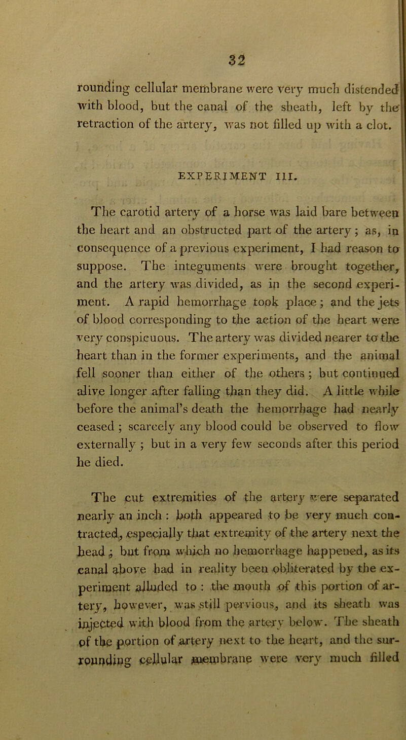 rounding cellular membrane were very much distended with blood, but the canal of the sheath, left by tlie retraction of the cirtery, w^as not filled up wdth a clot. EXPERIMENT III. The carotid artery of a horse was laid bare betw^een the heart and an obstructed part of the artery; as, in consequence of a previous experiment, I bad reason to suppose. The integuments %vere brought together, and the artery -was divided, as in the second experi- ment. A rapid hemorrhage tooh place; and the jets of blood corresponding to the action of the heart w^ere very conspicuous. The artery was divided nearer to the heart than in the former experiments, and the animal fell sooner than either of the others; but continued alive longer after falling than they did. A little while before the animal’s death the hemorrhage had nearly ceased ; scarcely any blood could be observed to flow externally ; but in a very few seconds after this period he died. The cut extremities of the artery were separated nearly an inch : both appeared to be very much con- tracted,, especially that extremity of the artery next the head ^ but from which no hemorrhage Iiappened, as its canal above had in reality been obliterated by the ex- periment allnded to ; tlie mouth nf this portion of ar- tery, however, w’as >still pei'vious, and its sheath w'as injected with blood from the .artery below. The sheath pf the portion of artery next to the heart, and the sur- rounding cellular m(embrane were very much filled