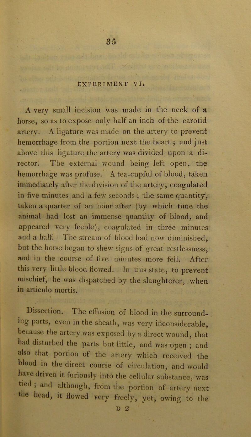 EXPERIMENT VI. A very small incision was made in the neck of a horse, so as to expose only half an inch of the carotid artery. A ligature was made on the artery to prevent hemorrhage from the portion next the heart; and just above this ligature the artery was divided upon a di- rector. The external wound being left open, the hemorrhage was profuse. A tea-cupful of blood, taken immediately after the division of the artery, coagulated in five minutes and a few seconds ; the same quantity, taken a quarter of an hour after (by which time the animal had lost an immense quantity of blood, and appeared very feeble), coagulated in three minutes and a half. The stream of blood had now diminished, but the horse began to shew signs of great restlessness, and in the course of five minutes more fell. After this very little blood flowed. In this state, to prevent mischief, he was dispatched by the slaughterer, when in articulo mortis. Dissection. The eflfusion of blood in the surround- ing parts, even in the sheath, was very inconsiderable, because the artery was exposed by a direct wound, that had disturbed the parts but little, and was open ; and also that portion of the artery which received the blood in the direct course of circulation, and would have driven it furiously into the cellular substance, was tied , and although, from the portion of artery next tlie head, it flowed very freely, yet, owing to the D 2