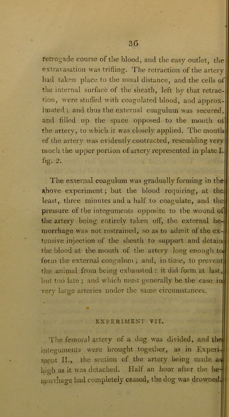 3G -« retrogade course of the blood, and tlie easy outlet, the extravasation was trifling. The retraction of the artery had taken place to the usual distance, and the cells of the internal surface of the sheath, left by that retrac- tion, were stuffed with coagulated blood, and approx- iinated ; and thus the external coagulum was secured, and filled up the space opposed to the month of the artery, to which it was closely applied. The mouth of the artery was evidently contracted, resembling very much the upper portion of artery represented in plate L The external coagulum was gradually forming in the above experiment; but the blood requiring, at the least, three minutes and a half to coagulate, and the the artery being entirely taken off, the external he- tensive injection of the sheath to support and detai the blood at the mouth of the artery long enough t form the external coaguluni ; and, in time, to preveii the animal from being exhausted : it did form at last but too late ; and which must generally be the case i very large arteries under the same circumstances. The femoral artery of a dog was divided, and tl inteo-uments were brought together, as in Expei ment II., the section of the artery being made hi<rh as it Avas detached. Half an hour after the h morrjiagc had completely ceased, the dog Avas droAvned. fig. 2. pressure of the integuments opposite to the Avound of* morrhage AA-^as not restrained, so as to admit of the ex- «