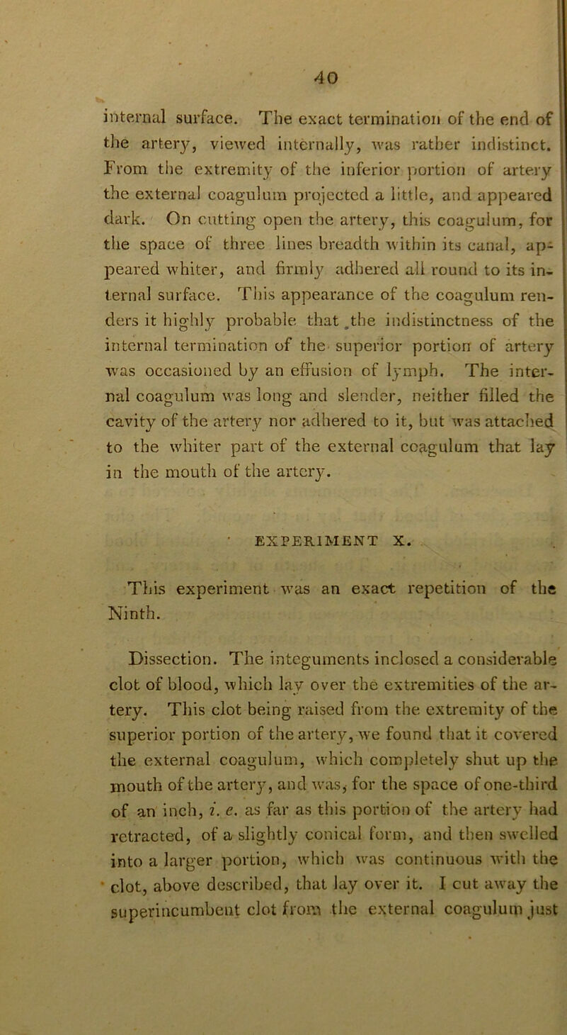 internal surface. The exact termination of the end of the artery, viewed internally, was rather indistinct. From the extremity of tlie inferior portion of artery the external coagukun projected a little, and appeared dark. On cutting open the artery, this coagulum, for the space of three lines breadth Avithin its canal, ap- p>eared whiter, and firmly adhered all round to its in- ternal surface. This appearance of the coagulum ren- ders it highly probable that .the indistinctness of the internal termination of the superior portion of artery was occasioned by an effusion of lymph. The inter- nal coagulum was long and slender, neither filled the cavity of the artery nor adhered to it, but Avas attached to the AAdiiter part of the external coagulum that lay in the mouth of the artery. • EXPERIMENT X. This experiment Avas an exact repetition of the Ninth. Dissection. The integuments inclosed a considerable clot of blood, Avhich lay over the extremities of the ar- tery. This clot being raised from the extremity of the superior portion of the artery, Ave found that it coA’ered the external coagulum, which completely shut up the mouth of the artery, and Avas^ for the space of one-third of an inch, i. e. as far as this portion of the artery had retracted, of a slightly conical form, and then sAA^elled into a larger portion, which Avas continuous Avith the • clot, above described, that lay over it. I cut aAvay the superincumbent clot from the external coagulum just