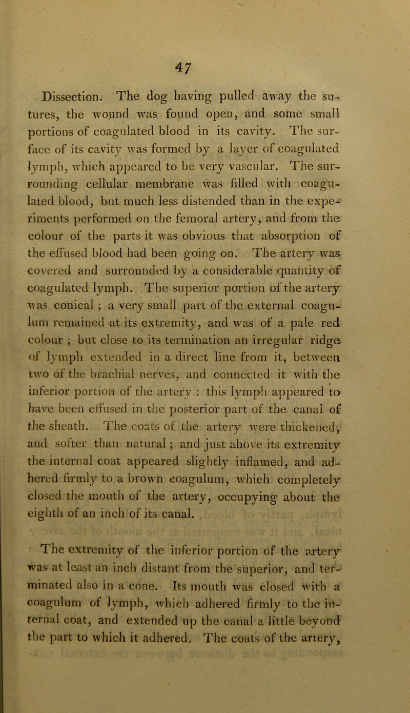Dissection. The dog having pulled away the su-. tiires, the wound was found open, and some small portions of coagulated blood in its cavity. The sur- face of its cavity was formed by a layer of coagulated lymph, which appeared to be very vascular. The sur- rounding cellular membrane was filled with coagu- lated blood, but much less distended than in the expe-^ riments performed on the femoral artery, and from the colour of the parts it was obvious that absorption of the effused blood had been going on. The arteiy was covered and surrounded by a considerable quantity of coagulated lymph. The superior portion of the artery Avas conical ; a very small part of the external coagu- lum remained at its extremity, and was of a pale red colour ; but close to its termination an irregular ridge of lA mpli extended in a direct line from it, between two of the brachial nerves, and connected it Avith the inferior portion of the artery : this lymph appeared to have been effused in the po.sterior part of the canal of the sheath. The coats of the artery Avere thickened, and softer than natural; and just above its extremity the internal coat appeared slightly inflamed, and atl- hered firmly to a brown coagulum, Avhich completely closed the mouth of the artery, occupying about the eighth of an inch of its canal. The extremity of the inferior portion of the artery w'as at least an inch distant from the superior, and ter- minated also in a cone. Its mouth Avas closed Avith a coagulum of lymph, Avhich adhered firmly to the in- ternal coat, and extended up the canal a little beyond the part to which it adhered. The coats of the artery,