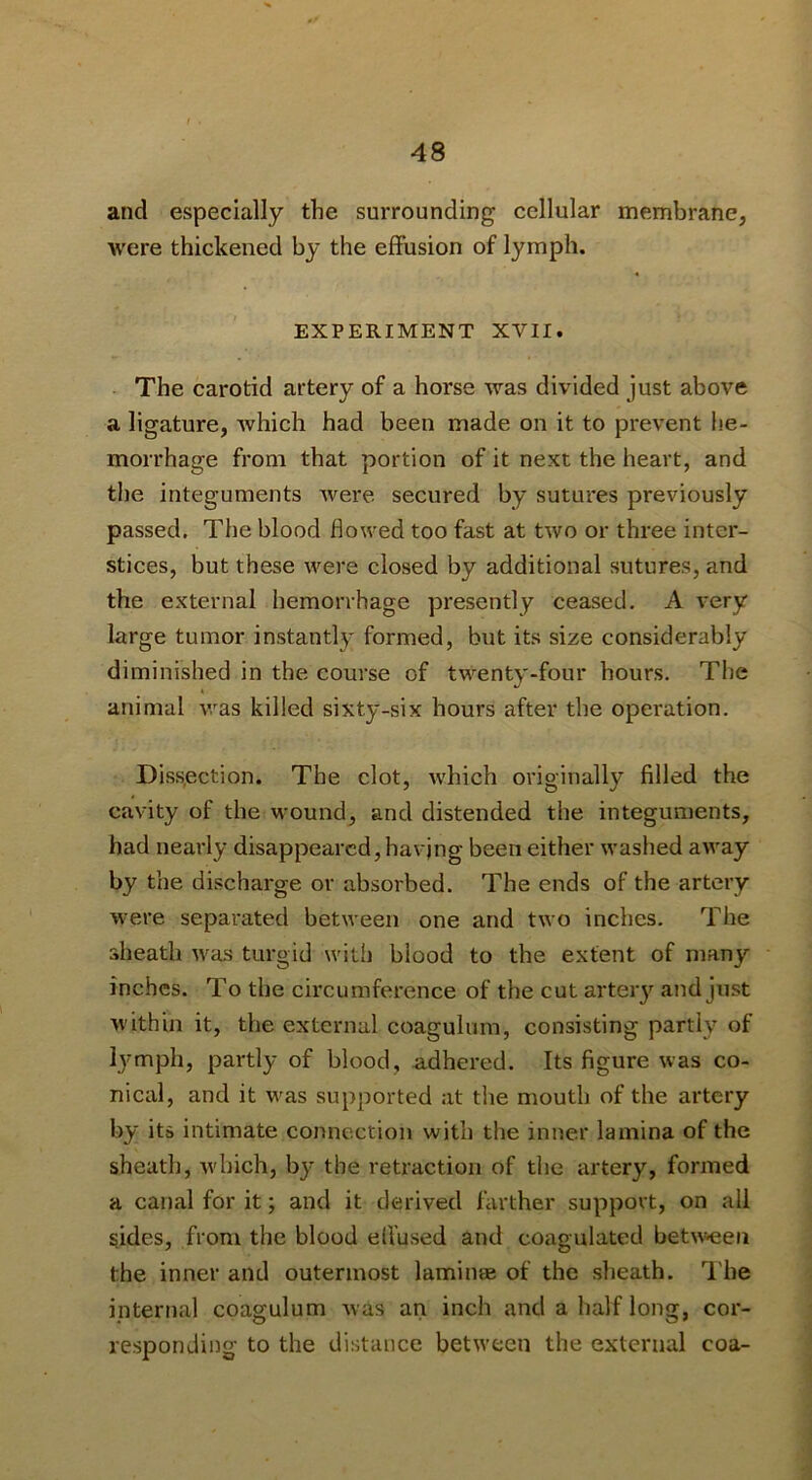 and especially the surrounding cellular membrane, were thickened by the effusion of lymph. EXPERIMENT XVII. The carotid artery of a horse was divided just above a ligature, which had been made on it to prevent he- morrhage from that portion of it next the heart, and the integuments were secured by sutures previously passed. The blood flowed too fast at two or three inter- stices, but these were closed by additional sutures, and the external hemorrhage presently ceased. A A'ery large tumor instantly formed, but its size considerably diminished in the course of twenty-four hours. The animal was killed sixty-six hours after the operation. Diss.ection. The clot, w'hich originally filled the cavity of the wound, and distended the integuments, had nearly disappeared, havjng been either washed away by the discharge or absorbed. The ends of the artery were separated between one and two inches. The sheath w'as turgid with blood to the extent of many inches. To the circumference of the cut artery and just within it, the external coagulum, consisting partly of lymph, partly of blood, adhered. Its figure was co- nical, and it was supported at the mouth of the artery by its intimate connection with the inner lamina of the sheath, which, by the retraction of the artery, formed a canal for it; and it derived farther support, on all sides, from the blood elVused and coagulated bet%v>eeii the inner and outermost lamimE of the sheath. I'he internal coagulum was an inch and a half long, cor- responding- to the distance between the external coa-