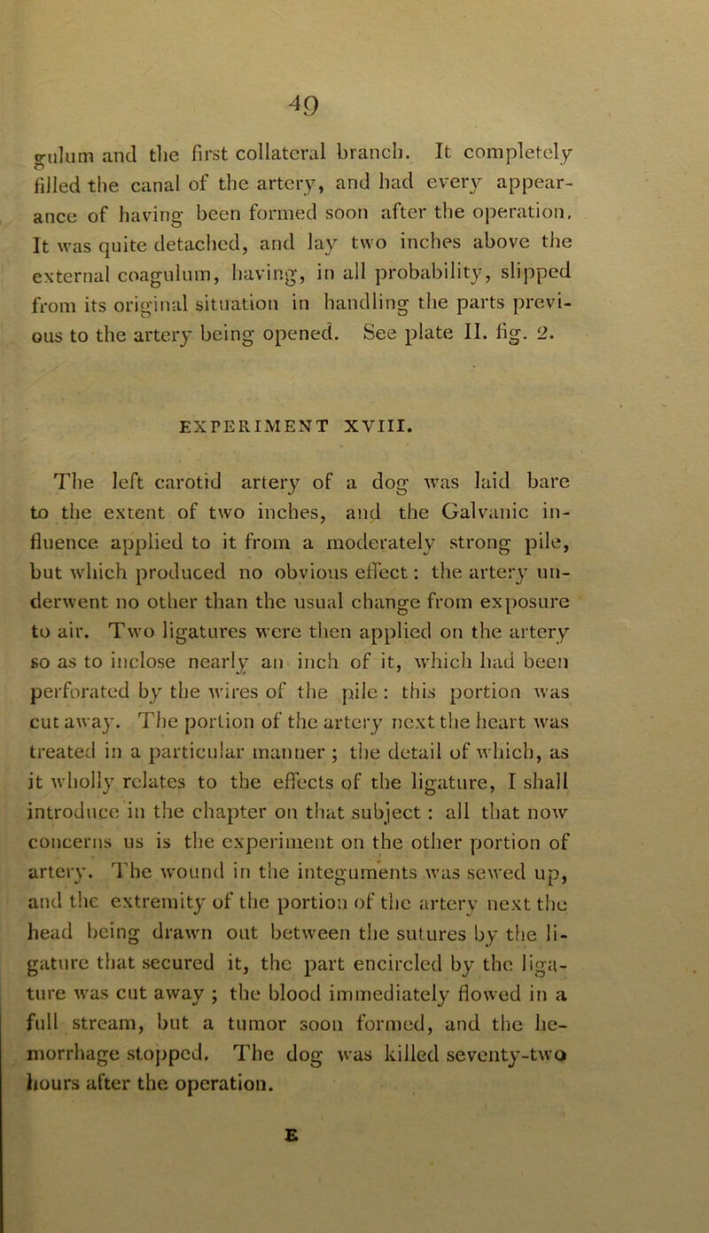 ^9 «riilum and the first collateral branch. It completely filled the canal of the artery, and had every appear- ance of having been formed soon after the operation. It was quite detached, and lay two inches above the external coagulum, having, in all probability, slipped from its original situation in handling the parts previ- ous to the artery being opened. See plate II. fig. 2. EXPERIMENT XVIII. The left carotid artery of a dog was laid bare to the extent of two inches, and the Galvanic in- fluence applied to it from a moderately strong pile, but which produced no obvious effect; the arte:y un- derwent no other than the usual change from exposure to air. Two ligatures were tiien applied on the artery so as to inclose nearly an inch of it, which had been perforated by the wires of the pile : this portion Avas cut away. The portion of the artery next the heart Avas treated in a particular manner ; the detail of Avhich, as it Avholly relates to the effects of the ligature, I shall introduce in the chapter on that subject: all that noAv concerns us is the experiment on the other portion of artery. The Avound in the integuments Avas sewed up, and the extremity of the portion of the artery next tlie head being draAvn out betAveen the sutures by tlie li- gature that secured it, the part encircled by the liga- ture Avas cut aAvay ; the blood immediately floAved in a full stream, but a tumor soon formed, and the he- morrhage stopped. The dog was killed seventy-tAvo hours after the operation. £