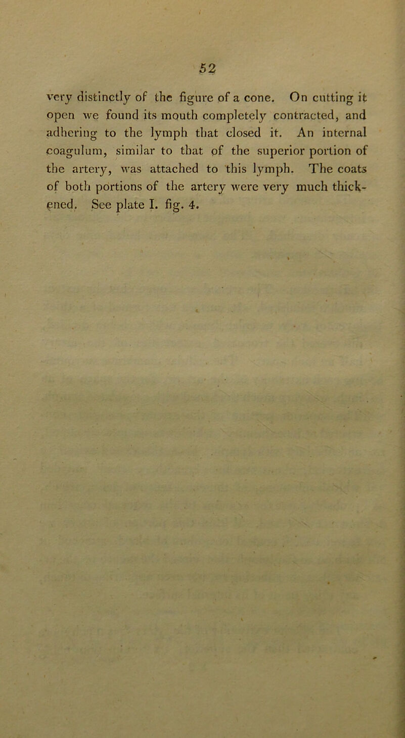very distinctly of the figure of a cone. On cutting it open we found its mouth completely contracted, and adhering to the lymph that closed it. An internal coagulum, similar to that of the superior portion of the artery, was attached to this lymph. The coats of both portions of the artery were very much thick- ened. See plate I. fig. 4.