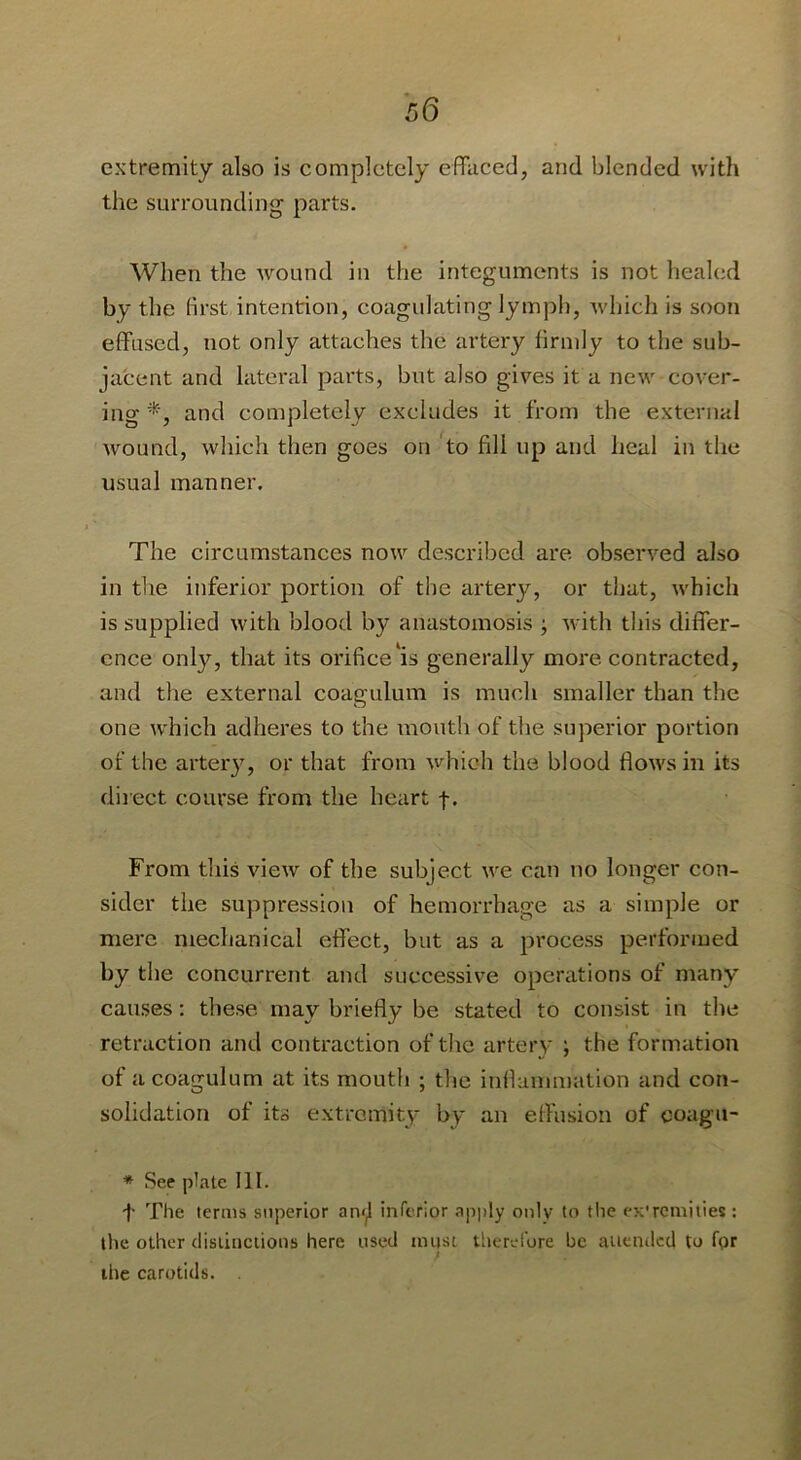 extremity also is completely elTaced, and blended with the surrounding parts. When the wound in the integuments is not healed by the first intention, coagulating lymph, which is soon effused, not only attaches the artery firmly to the sub- jacent and lateral parts, but also gives it a new cover- ing and completely excludes it from the external wound, which then goes on to fill up and heal in the usual manner. The circumstances now described are observed also in the inferior portion of the artery, or that, which is supplied with blood by anastomosis ; with this differ- ence only, that its orifice*is generally more, contracted, and the external coagulum is much smaller than the one which adheres to the mouth of the superior portion of the artery, or that from which the blood flows in its dir ect course from the heart f. From this view of the subject we can no longer con- sider the suppression of hemorrhage as a simple or mere mechanical effect, but as a process performed by the concurrent and successive operations of many causes; the.se may briefly be stated to consist in the retraction and contraction of the artery ; the formation of a coagulum at its mouth ; the inflammation and con- solidation of its extremity by an effusion of coagii- * See plate III. f The terms superior an<^ inferior apply only to the ex'rcmilies: llic other (lisiiticiioiis here used must therefore be auended to fpr the carotids. .