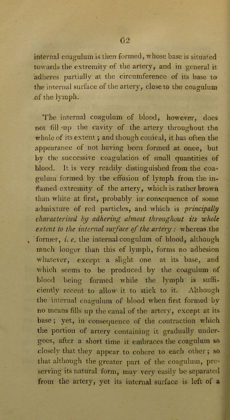 internal eougulum is then formed, whose base is situated towards the extremity of the artery, and in general it adheres partially at the circumference of its base to the internal surface of the artery, close to the coagulum of the lymph. The internal coagulum of blood, however, does not fill mp the cavity of the artery throughout the whole of its extent; and though conical, it has often the appeafanee of not having been formed at once, but by the successive coagulation of small quantities of blood. It is very readily distinguished from the coa- gulum formed by the effusion of lymph from the in- flamed extremity of the artery, which is rather brown than white at first, probably iir consequence of some admixture of red particles, and Avhich is principally characterised by adhering almost throughout its whole extent to the internal surface of the artery : Avhereas the 4 ’former, i. c, the internal coagulum of blood, although much longer than this of lymph, forms no adhesion w'hatever, except a slight one at its base, and which seems to be produced by the coagulum of blood being formed Avhile the lymph is suffi- ciently recent to allow it to stick to it. Although the internal coas-ulum of blood when first formed bv no means fills up the canal of the artery, except at its base ; yet, in consequence of the contraction which the portion of artery containing it gradually under- goes, after a short time it embraces the coagulum so closely that they appear to cohere to each other; so that although the greater part of the coagulum, pre- serving its natural form, may very easily be separated from the artery, yet its internal surface is left of a