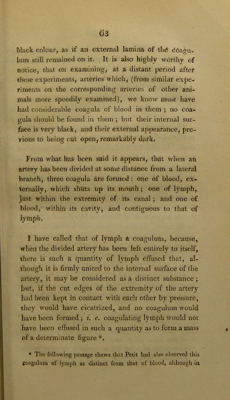 black colour, as if an external lamina of the cCagu- lum still remained on it. It is also highly worthy of notice, that on examining, at a distant period after these experiments, arteries which^ (from similar expe- riments on the corresponding arteries of other ani- mals more speedily examined), we know must have had considerable coagula of blood in them ; no coa- gula should be found in them ; but their internal sur- face is very black, and their external appearance, pre- vious to being cut open^ remarkably dark. From what haS been said it appears, that when an artery has been divided at some distance from a lateral branch, three coagula ate formed : cne of blood, ex- ternally, which shuts up its. mouth ; one of lymph, just within the extremity of its canal ; and one of bloody within its catity, and contiguous to that of lymph. I have called that of lymph a coagulum, because, when the divided artery has been left entirely to itself, there is such a quantity of lymph effused that, al- though it is firmly united to the internal surface of tlie artery, it may be considered as a distinct substance ; but, if the cut edges of the extremity of the artery had been kept in contact with each other by pressure, they would have cicatrized, and no coagulum would have been formed ; i. e. coagulating lymph would not have been effused in such a quantity as to form a mass of a determinate figure * The following passage shews that Petit had also observed this coagulum of lymph as distinct from that of blood, although in