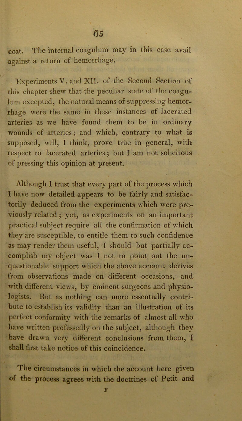 coat. The internal coagulum may in this case avail asfainst a retum of hemorrhage. Experiments V. and XII. of the Second Section of tliis chapter shew that the peculiar state of the coagu- lum excepted, the natural means of suppressing hemor- rhao'e were the same in these instances of lacerated arteries as we have found them to be in ordinary wounds of arteries; and which, contrary to what is supposed, will, I think, prove true in general, with respect to lacerated arteries; but I am not solicitous of pressing this opinion at present. Although I trust that every part of the process which 1 have now detailed appears to be fairly and satisfac- torily deduced from the experiments which were pre- viously related; yet, as experiments on an important practical subject require all the confirmation of which they are susceptible, to entitle them to such confidence as may render them useful, I should but partially ac- complish my object was I not to point out the un- questionable support which the above account derives from observations made on different occasions, and with different views, by eminent surgeons and physio- logists. But as nothing can more essentially contri- bute to establish its validity than an illustration of its perfect conformity with the remarks of almost all who have written professedly on the subject, although they have drawn very different conclusions from them, I shall first take notice of this coincidence. The circumstances in which the account here given of the process agrees with the doctrines of Petit and F