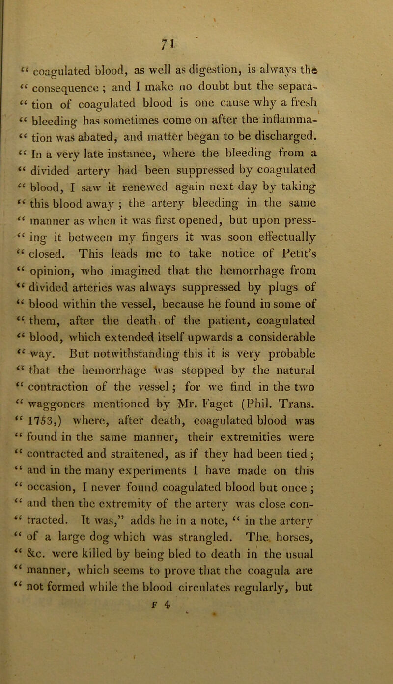 “ coagulated blood, as well as digestion, is always the consequence ; and I make no doubt but the separa- “ tion of coa£?ulated blood is one cause why a fresh “ bleedinsr has sometimes come on after the inflamma- tion was abated, and matter began to be discharged. “ In a very late instance, where the bleeding from a “ divided artery had been suppressed by coagulated blood, I saw it renewed again next day by taking “ this blood away ; the artery bleeding in the same manner as when it Avas first opened, but upon press- ing it betAveen my fingers it Avas soon effectually ‘‘ closed. This leads me to take notice of Petit’s “ opinion, Avho imagined that the hemorrhage from “ divided arteries Avas always suppressed by plugs of blood Avithin the vessel, because he found in some of “ them, after the death, of the patient, coagulated “ blood, Avhich extended itself upAvards a considerable Avay. But notAvithstanding this it is very probable ‘‘ that the hemorrhage was stopped by the natural “ contraction of the vessel; for Ave find in the tAvo Avaggoners mentioned by Mr. Faget (Phil. Trans. 1753,) Avhere, after death, coagulated blood was “ found in the same manner, their extremities were contracted and straitened, as if they had been tied ; “ and in the many experiments I have made on this occasion, I never found coagulated blood but once ; “ and then the extremity of the artery aa'us close con- “ tracted. It was,” adds he in a note, “ in the artery “ of a large dog Avhich Avas strangled. The horses, &c. Avere killed by being bled to death in the usual “ manner, Avhich seems to prove that the coagula are “ not formed while the blood circulates regularly, but