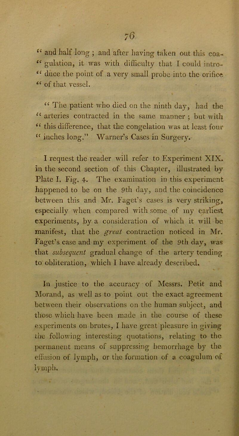 /O and half long ; and after having taken out this coa- gulation, it was with difficulty that I could intro- duce the point of a very small probe into the orifice of that vessel. The patient who died on the ninth day, had the arteries contracted in the same manner ; but with this difference, that the congelation was at least four inches long.” Warner’s Cases in Surgery. * 1 request the reader will refer to Experiment XIX. in the second section of this Chapter, illustrated by Plate I. Fig. 4. The examination in this experiment happened to be on the 9th day, and the coincidence between this and Mr. Faget’s cases is vei'y striking, especially tvhen compared with some of my earliest experiments, by a consideration of tvhich it will be manifest, that the greai contraction noticed in Mr. Faget’s case and my experiment of the 9th day, was that subsequent gradual change of the artery tending to obliteration, which I have already described. In justice to the accuracy of Messrs. Petit and Morand, as well as to point out the exact agreement between their observations on the human subject, and those which have been made in the course of these experiments on brutes, I have great pleasure in giving the following interesting quotations, relating to the permanent means of suppressing hemorrhage b}’^ the efl'usion of lymph, or the formation of a coagulum of lymph.