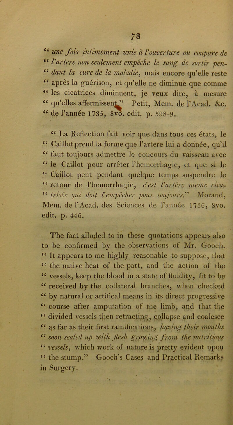 ‘‘ une fois mtimement unie a Vouverture ou coupure de Vartere non seulement empeche le sang de sortir pen- “ dant la cure de la maladie, mais encore qu’elle reste apres la guerison, et qu’elle ne diminue que comme les cicatrices diminuent, je veux dire, a mesure “ qu’elles afFermissenJJ’ Petit, Mem. de I’Acad. &c. “ de l’ann6e 1735, 8vo. edit. p. 598-9. “ La Reflection fait voir que dans tons ces etats, le ‘‘ Caillot prend la forme que I’artere lui a donnee, qu’il “ faut toujours admettre le concours du vaisseau avec le Caillot pour arreter Themorrhagie, et que si le Caillot pent pendant quelque temps suspend re le ‘‘ retour de I’liemorrhagie, c'est Vartere mcme cica- “ trisee qui doit Vempecher pour toujours. Morand, Mem. de I’Acad. des Sciences de I’annee 1736, 8vo. edit. p. 446. The fact alluded to in these quotations appears also to be confirmed by the observations of Mr. Gooch. “ It appears to me highly reasonable to suppose, that the native heat of the part, and the action of the “ vessels, keep the blood in a state of fluidity, fit to be “ received by the collateral branches, ^vhen checked “ by natural or artifical means in its direct progressive “ course after amputation of the limb, and that the “ divided vessels then retracting, collapse and coalesce “ as far as their first ramifications, having their inouths “ soon sealed up with flesh growing from the nutritious “ vessels, which work of nature is pretty evident upou “ the stump.” Gooch’s Cases and Practical Remarks in Surgery.