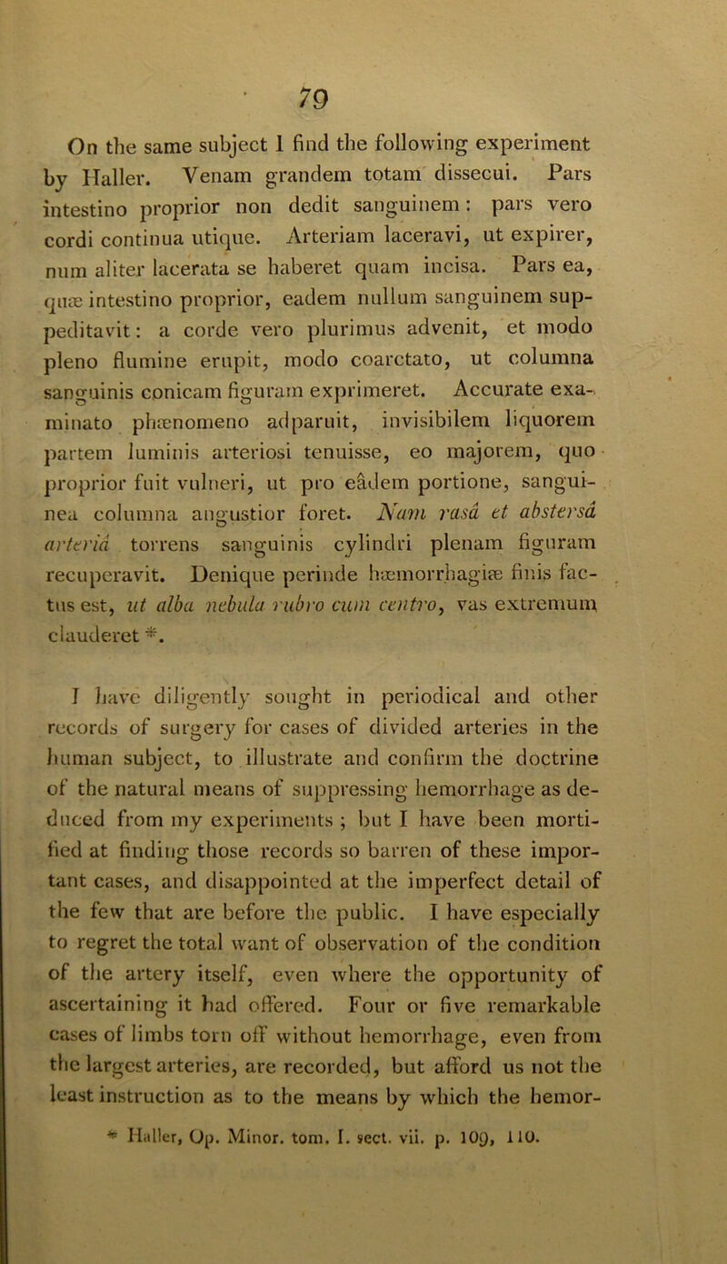 On the same subject 1 find the following experiment by Haller. Venam grandem totam dissecui. Pars intestino proiwior non dedit sanguinem: pars vero cordi continua utique. Arteriam laceravi, ut expirer, num aliter lacerata se haberet quam incisa. Pars ea, qua; intestino proprior, eadem nullum sanguinem sup- peditavit: a corde vero plurimus advenit, et modo pleno flumine erupit, modo coarctato, ut columna sanguinis conicam figuram exprimeret. Accurate exa- minato phrenomeno adparuit, invisibilem liquorem partem luminis arteriosi tenuisse, eo majorem, quo proprior fuit vulneri, ut pro eadem portione, sangui- nea columna angustior foret. Na7)i rasa tt abstersd arterid torrens sanguinis cylindri plenam figuram recuperavit. Denique pcrinde hiEinorrhagiee finis fac- tus est, lit alba nebula rubro cum caiti'o, vas extremum clauderet I have diligently sought in periodical and other records of surgery for cases of divided arteries in the human subject, to illustrate and confirm the doctrine of the natural means of suppressing hemorrhage as de- duced from my experiments ; but I have been morti- fied at finding those records so barren of these impor- tant cases, and disappointed at the imperfect detail of the few that are before the public, I have especially to regret the total want of observation of the condition of the artery itself, even where the opportunity of ascertaining it had oflPered. Four or five remarkable cases of limbs torn off without hemorrhage, even from the largest arteries, are recorded, but afford us not the least instruction as to the means by which the hemor- ^ Hitller, 0[j. Minor, tom, I. sect. vli. p. lOQ, 110.