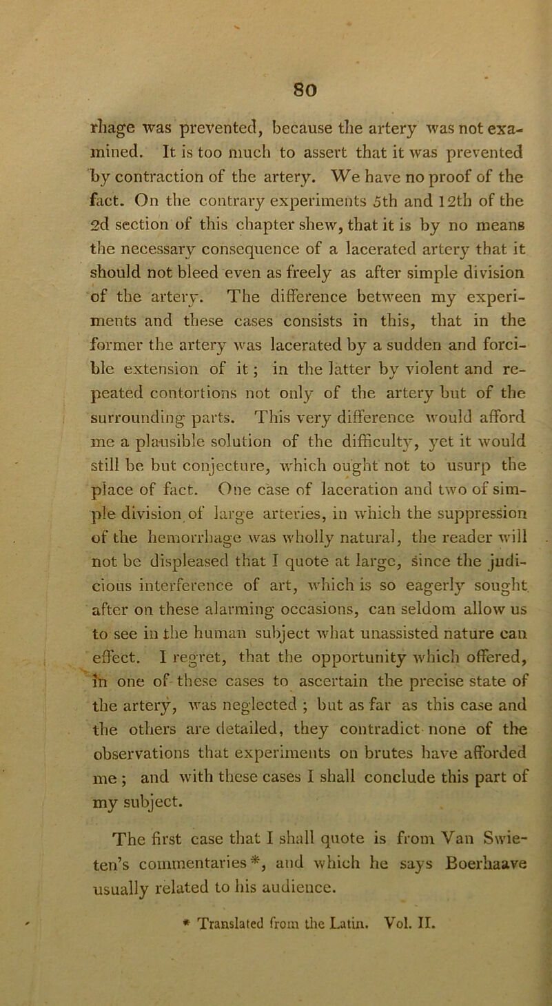 rhage was prevented, because tlie artery was not exa- mined. It is too much to assert that it was prevented by contraction of the artery. We have no proof of the fact. On the contrary experiments 5th and 12th of the 2d section of this chapter shew, that it is by no means tile necessary consequence of a lacerated artery that it should not bleed even as freely as after simple division of the artery. The difference between my experi- ments and these cases consists in this, that in the former the artery was lacerated by a sudden and forci- ble extension of it; in the latter bv violent and re- peated contortions not only of the artery but of the surrounding parts. This very difference would afford me a plausible solution of the difficulty, yet it would still be but conjecture, which ought not to usurp the place of fact. One case of laceration and two of sim- ple division of large arteries, in which the suppression of the hemorrhage was wholly natural, the reader will not be displeased that I quote at large, since the judi- cious interference of art, which is so eagerly sought, after on these alarming occasions, can seldom allow us to see in the human subject Avhat unassisted nature can effect. I regret, that the opportunity which offered, in one of these cases to ascertain the precise state of the artery, was neglected ; but as far as this case and the others are detailed, they contradict none of the observations that experiments on brutes have afforded me ; and with these cases I shall conclude this part of my subject. The first case that I shall quote is from Van Swie- ten’s commentaries*, and which he says Boerhaave usually related to his audience. * Translated from the Latin. Vol. II.