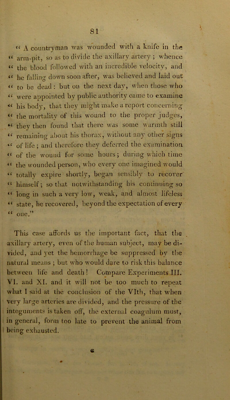 “ A countryman was wounded with a knife in the “ arm-pit, so as to divide the axillary artery ; whence “ the blood followed Avith an incredible velocity, and “ he falling down soon after, was believed and laid out “ to be dead: but on the next day, when those who Avere appointed by public authority came to examine his body, that they might make a report concerning the mortality of this wound to the proper judges, they then found that there was some Avannth still remaining about his thorax, Avithout any other signs “ of life ; and therefore they deferred the examinatioa “ of the wound for some hours; during which time the wounded person, who every one imagined Avould “ totally expire shortly, began sensibly to recoA’^er “ himself; so that notAvithstanding his coniinuing so “ long in such a very Ioav, Aveak, and almost lifeless “ state, he recovered, beyond the expectation of every one.” This case affords us the important fact, that the axillary artery, even of the human subject, may be di- vided, and 3^et the hemorrhage be suppressed by the natural means ; but who Avould dare to risk this balance between life and death! Compare Experiments III. VI. and XI. and it will not be too much to repeat Avhat I said at the conclusion of the Vlth, that when very large arteries are divided, and the pressure of the integuments is taken oil’, the external coagulum must, in general, form too late to prevent the animal from being exhausted. e