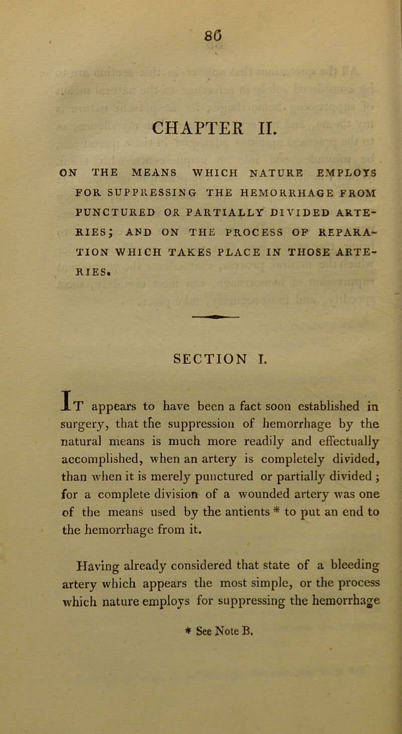 CHAPTER II. ON THE MEANS WHICH NATURE EMPLOYS FOR SUPPRESSING THE HEMORRHAGE FROM PUNCTURED OR PARTIALLY DIVIDED ARTE- RIES; AND ON THE PROCESS OP REPARA- TION WHICH TAKES PLACE IN THOSE ARTE- RIES. SECTION I. It appears to have been a fact soon established in surgery, that the suppression of hemorrhage by the natural means is much more readily and effectually accomplished, when an artery is completely divided, than when it is merely punctured or partially divided ; for a complete division of a wounded artery w^as one of the means used by the antients * to put an end to ' the hemorrhage from it. Having already considered that state of a bleeding artery which appears the most simple, or the process which nature employs for suppressing the hemorrhage * See Note B.