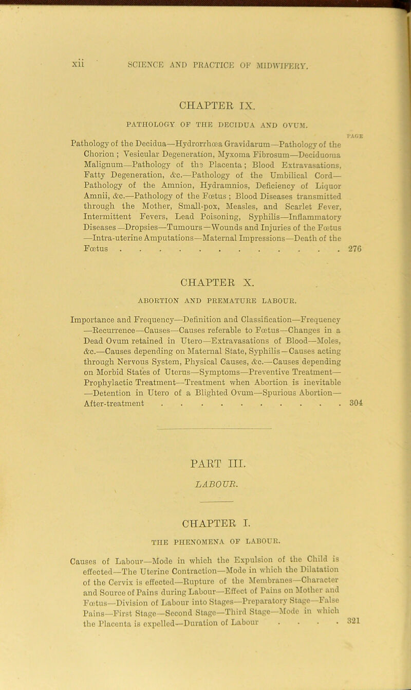 CHAPTER IX. PATHOLOGY OP THE DECIDUA AND OVUM. PACE Pathology of the Decidua—Hydrorrhoea Gravidarum—Pathology of the Chorion ; Vesicular Degeneration, Myxoma Fibrosum—Deeiduoma Malignum—Pathology of the Placenta; Blood Extravasations, Fatty Degeneration, Arc.—Pathology of the Umbilical Cord— Pathology of the Amnion, Hydramnios, Deficiency of Liquor Amnii, &c.—Pathology of the Fcetus ; Blood Diseases transmitted through the Mother, Small-pox, Measles, and Scarlet Fever, Intermittent Fevers, Lead Poisoning, Syphilis—Inflammatory Diseases—Dropsies—Tumours—Wounds and Injuries of the Fcetus —Intra-uterine Amputations—Maternal Impressions—Death of the Fcetus 276 CHAPTER X. ABORTION AND PREMATURE LABOUR. Importance and Frequency—Definition and Classification—Frequency —Recurrence—Causes—Causes referable to Foetus—Changes in a Dead Ovum retained in Utero—Extravasations of Blood—Moles, &c.—Causes depending on Maternal State, Syphilis—Causes acting through Nervous System, Physical Causes, &c.—Causes depending on Morbid States of Uterus—Symptoms—Preventive Treatment— Prophylactic Treatment—Treatment when Abortion is inevitable —Detention in Utero of a Blighted Ovum—Spurious Abortion— After-treatment . 304 PART III. L ABOVE. CHAPTER I. THE PHENOMENA OF LABOUR. Causes of Labour—Mode in which the Expulsion of the Child is effected—The Uterine Contraction—Mode in which the Dilatation of the Cervix is effected—Rupture of the Membranes Character and Source of Pains during Labour—Effect of Pains on Mother and Fcetus—Division of Labour into Stages—Preparatory Stage—False Pains—First Stage—Second Stage—Third Stage Mode in which the Placenta is expelled—Duration of Labour ....