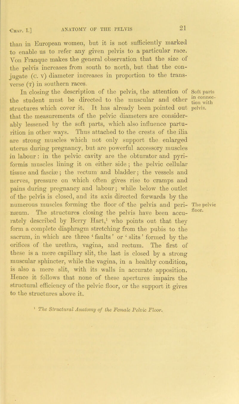 than in European women, but it is not sufficiently marked to enable us to refer any given pelvis to a particular race. Von Franque makes the general observation that the size of the pelvis increases from south to north, but that the con- jugate (c. v) diameter increases in proportion to the trans- verse (t) in southern races. In closing the description of the pelvis, the attention of the student must be directed to the muscular and other structures which cover it. It has already been pointed out that the measurements of the pelvic diameters are consider- ably lessened by the soft parts, which also influence partu- rition in other ways. Thus attached to the crests of the ilia are strong muscles which not only support the enlarged uterus during pregnancy, but are powerful accessory muscles in labour : in the pelvic cavity are the obturator and pyri- formis muscles lining it on either side ; the pelvic cellular tissue and fascia); the rectum and bladder; the vessels and nerves, pressure on which often gives rise to cramps and pains during pregnancy and labour; while below the outlet of the pelvis is closed, and its axis directed forwards by the numerous muscles forming the floor of the pelvis and peri- nmum. The structures closing the pelvis have been accu- rately described by Berry Hart,1 who points out that they form a complete diaphragm stretching from the pubis to the sacrum, in which are three ‘ faults ’ or ‘ slits ’ formed by the orifices of the urethra, vagina, and rectum. The first of these is a mere capillary slit, the last is closed by a strong muscular sphincter, while the vagina, in a healthy condition, is also a mere slit, with its walls in accurate apposition. Hence it follows that none of these apertures impairs the structural efficiency of the pelvic floor, or the support it gives to the structures above it. Soft parts in connec- tion with pelvis. The pelvic floor. 1 The Structural Anatomy of the Female Pelvic Floor.