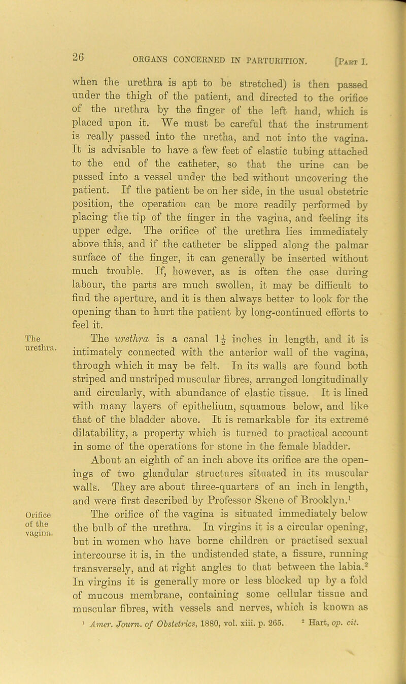 The urethra. Orifice of the vagina. when the urethra is apt to be stretched) is then passed under the thigh of the patient, and directed to the orifice oi the urethra by the finger of the left hand, which is placed upon it. We must be careful that the instrument is really passed into the uretha, and not into the vagina. It is advisable to have a few feet of elastic tubing attached to the end of the catheter, so that the urine can be passed into a vessel under the bed without uncovering the patient. If the patient be on her side, in the usual obstetric position, the operation can be more readily performed by placing the tip of the finger in the vagina, and feeling its upper edge. The orifice of the urethra lies immediately above this, and if the catheter be slipped along the palmar surface of the finger, it can generally be inserted without much trouble. If, however, as is often the case during labour, the parts are much swollen, it may be difficult to find the aperture, and it is then always better to look for the opening than to hurt the patient by long-continued efforts to feel it. The urethra is a canal 1^ inches in length, and it is intimately connected with the anterior wall of the vagina, through which it may be felt. In its walls are found both striped and unstriped muscular fibres, arranged longitudinally and circularly, with abundance of elastic tissue. It is lined with many layers of epithelium, squamous below, and like that of the bladder above. It is remarkable for its extreme dilatability, a property which is turned to practical account in some of the operations for stone in the female bladder. About an eighth of an inch above its orifice are the open- ings of two glandular structures situated in its muscular walls. They are about three-quarters of an inch in length, and were first described by Professor Skene of Brooklyn.1 The orifice of the vagina is situated immediately below the bulb of the urethra. In virgins it is a circular opening, but in women who have borne children or practised sexual intercourse it is, in the undistended state, a fissure, running transversely, and at right angles to that between the labia.2 In virgins it is generally more or less blocked up by a fold of mucous membrane, containing some cellular tissue and muscular fibres, with vessels and nerves, which is known as 1 Amur. Joum. of Obstetrics, 1880, vol. xiii. p. 265. 2 Hart, op. cit.