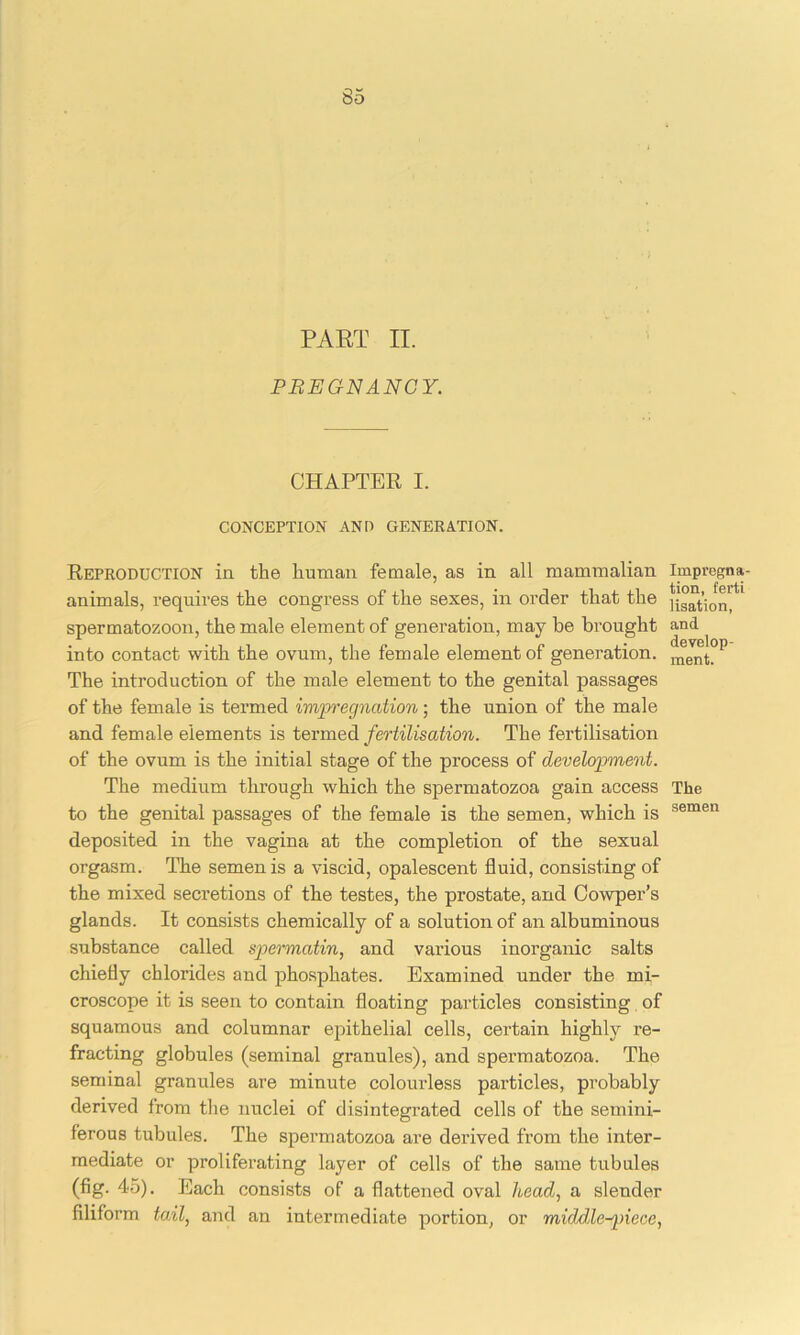 PART II. PREGNANCY. CHAPTER I. CONCEPTION AND GENERATION. Reproduction in the human female, as in all mammalian animals, requires the congress of the sexes, in order that the spermatozoon, the male element of generation, may be brought into contact with the ovum, the female element of generation. The introduction of the male element to the genital passages of the female is termed impregnation; the union of the male and female elements is termed fertilisation. The fertilisation of the ovum is the initial stage of the process of development. The medium through which the spermatozoa gain access to the genital passages of the female is the semen, which is deposited in the vagina at the completion of the sexual orgasm. The semen is a viscid, opalescent fluid, consisting of the mixed secretions of the testes, the prostate, and Cowper’s glands. It consists chemically of a solution of an albuminous substance called spermatin, and various inorganic salts chiefly chlorides and phosphates. Examined under the mi- croscope it is seen to contain floating particles consisting of squamous and columnar epithelial cells, certain highly re- fracting globules (seminal granules), and spermatozoa. The seminal granules are minute colourless particles, probably derived from the nuclei of disintegrated cells of the semini- ferous tubules. The spermatozoa are derived from the inter- mediate or proliferating layer of cells of the same tubules (fig. 45). Each consists of a flattened oval head, a slender filiform tail, and an intermediate portion, or middle-piece, Impregna- tion, fei'ti lisation, and develop- ment. The semen