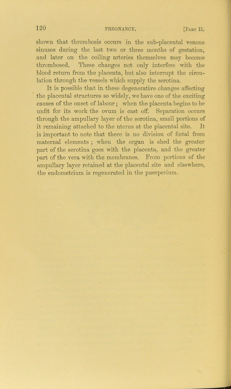 shown that thrombosis occurs in the sub-placental venous sinuses during the last two or three months of gestation, and later on the coiling arteries themselves may become thrombosed. These changes not only interfere with the blood return from the placenta, but also interrupt the circu- lation through the vessels which supply the serotina. It is possible that in these degenerative changes affecting the placental structures so widely, we have one of the exciting causes of the onset of labour; when the placenta begins to be unfit for its work the ovum is cast off. Separation occurs through the ampullary layer of the serotina, small portions of it remaining attached to the uterus at the placental site. It is important to note that there is no division of foetal from maternal elements ; when the organ is shed the greater part of the serotina goes with the placenta, and the greater part of the vera with the membranes. From portions of the ampullary layer retained at the placental site and elsewhere, the endometrium is regenerated in the puerperium.