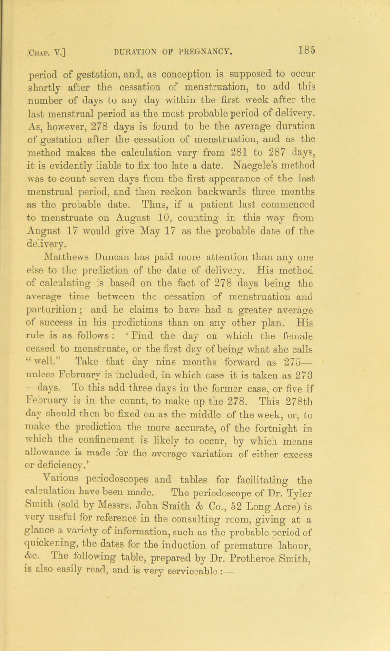 period of gestation, and, as conception is supposed to occur shortly after the cessation of menstruation, to add this number of days to any day within the first week after the last menstrual period as the most probable period of delivery. As, however, 278 days is found to be the average duration of gestation after the cessation of menstruation, and as the method makes the calculation vary from 281 to 287 days, it is evidently liable to hx too late a date. Naegele’s method was to count seven days from the first appearance of the last menstrual period, and then reckon backwards three months as the probable date. Thus, if a patient last commenced to menstruate on August 10, counting in this way from August 17 would give May 17 as the probable date of the delivery. Matthews Duncan has paid more attention than any one else to the prediction of the date of delivery. His method of calculating is based on the fact of 278 days being the average time between the cessation of menstruation and parturition; and he claims to have had a greater average of success in his predictions than on any other plan. His rule is as follows : ‘ Find the day on which the female ceased to menstruate, or the first day of being what she calls “ well. Take that day nine months forward as 275— unless February is included, in which case it is taken as 273 —days. To this add three days in the former case, or five if February is in the count, to make up the 278. This 278th day should then be fixed on as the middle of the week, or, to make the prediction the more accurate, of the fortnight in which the confinement is likely to occur, by which means allowance is made for the average variation of either excess or deficiency.’ Various periodoscopes and tables for facilitating the calculation have been made. The periodoscope of Dr. Tyler Smith (sold by Messrs. John Smith & Co., 52 Long Acre) is very useful for reference in the consulting room, giving at a glance a variety of information, such as the probable period of quickening, the dates for the induction of premature labour, &c. The following table, prepared by Dr. Protheroe Smith, is also easily read, and is very serviceable:—