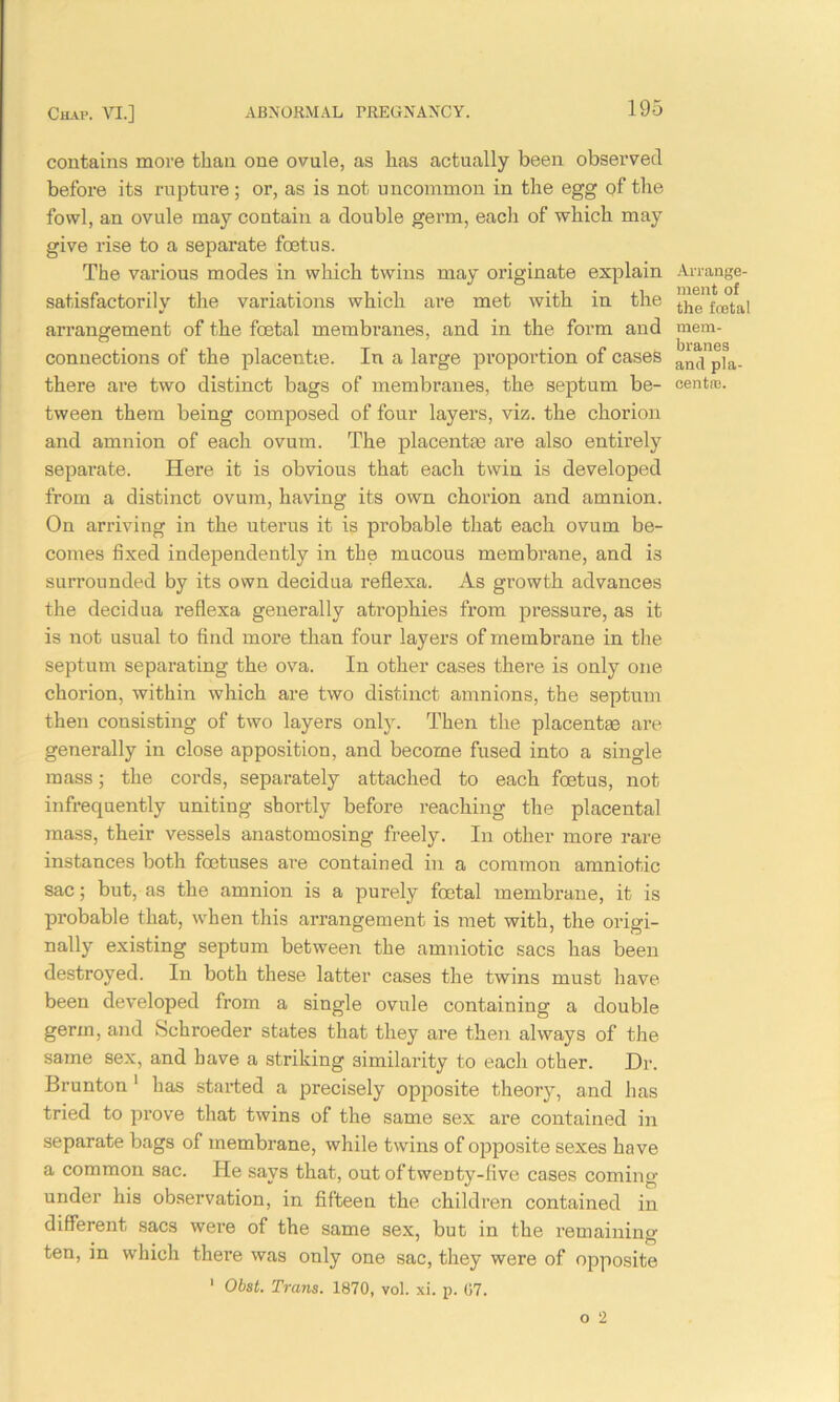 contains more than one ovule, as has actually been observed before its rupture; or, as is not uncommon in the egg of the fowl, an ovule may contain a double germ, each of which may give rise to a separate foetus. The various modes in which twins may originate explain satisfactorily the variations which are met with in the arrangement of the foetal membranes, and in the form and connections of the placentas. In a large proportion of cases there are two distinct bags of membranes, the septum be- tween them being composed of four layers, viz. the chorion and amnion of each ovum. The placentae are also entirely separate. Here it is obvious that each twin is developed from a distinct ovum, having its own chorion and amnion. On arriving in the uterus it is probable that each ovum be- comes fixed independently in the mucous membrane, and i3 surrounded by its own decidua reflexa. As growth advances the decidua reflexa generally atrophies from pressure, as it is not usual to find more than four layers of membrane in the septum separating the ova. In other cases there is only one chorion, within which are two distinct amnions, the septum then consisting of two layers only. Then the placentae are generally in close apposition, and become fused into a single mass; the cords, separately attached to each foetus, not infrequently uniting shortly before reaching the placental mass, their vessels anastomosing freely. In other more rare instances both foetuses are contained in a common amniotic sac; but, as the amnion is a purely foetal membrane, it is probable that, when this arrangement is met with, the origi- nally existing septum between the amniotic sacs has been destroyed. In both these latter cases the twins must have been developed from a single ovule containing a double germ, and Schroeder states that they are then always of the same sex, and have a striking similarity to each other. Dr. Brunton 1 has started a precisely opposite theory, and has tried to prove that twins of the same sex are contained in separate bags of membrane, while twins of opposite sexes have a common sac. He says that, out of twenty-five cases coming under his observation, in fifteen the children contained in different sacs were of the same sex, but in the remaining ten, in which there was only one sac, they were of opposite 1 Obst. Trans. 1870, vol. xi. p. 07. Arrange- ment of the fceta! mem- branes and pla- centa:.