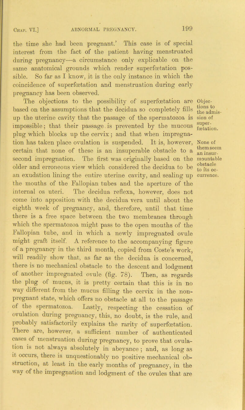 the time she had been pregnant.’ This case is of special interest from the fact of the patient having menstruated during pregnancy—a circumstance only explicable on the same anatomical grounds which render superfoetation pos- sible. So far as I know, it is the only instance in which the coincidence of superfoetation and menstruation during early pregnancy has been observed. The objections to the possibility of superfoetation are based on the assumptions that the decidua so completely fills up the uterine cavity that the passage of the spermatozoa is impossible; that their passage.is prevented by the mucous plug which blocks up the cervix; and that when impregna- tion has taken place ovulation is suspended. It is, however, certain that none of these is an insuperable obstacle to a second impregnation. The first was originally based on the older and erroneous view which considered the decidua to be an exudation lining the entire uterine cavity, and sealing up the mouths of the Fallopian tubes and the aperture of the internal os uteri. The decidua reflexa, however, does not come into apposition with the decidua vera until about the eighth week of pregnancy, and, therefore, until that time there is a free space between the two membranes through which the spermatozoa might pass to the open mouths of the Fallopian tube, and in which a newly impregnated ovule might graft itself. A reference to the accompanying figure of a pregnancy in the third month, copied from Coste’s work, will readily show that, as far as the decidua is concerned, there is no mechanical obstacle to the descent and lodgment of another impregnated ovule (fig. 78). Then, as regards the plug of mucus, it is pretty certain that this is in no way different from the mucus filling the cervix in the non- pregnant state, which offers no obstacle at all to the passage ot the spermatozoa. Lastly, respecting the cessation of ovulation during pregnancy, this, no doubt, is the rule, and probably satisfactorily explains the rarity of superfoetation. there are, however, a sufficient number of authenticated cases ot menstruation during pregnancy, to prove that ovula- tion is not always absolutely in abeyance ; and, as long as it occurs, there is unquestionably no positive mechanical ob- struction, at least in the early months of pregnancy, in the  ay °f the impregnation and lodgment of the ovules that are Objec- tions to the admis- sion of super- foetation. None of them seem an insur- mountable obstacle to its oc- currence.