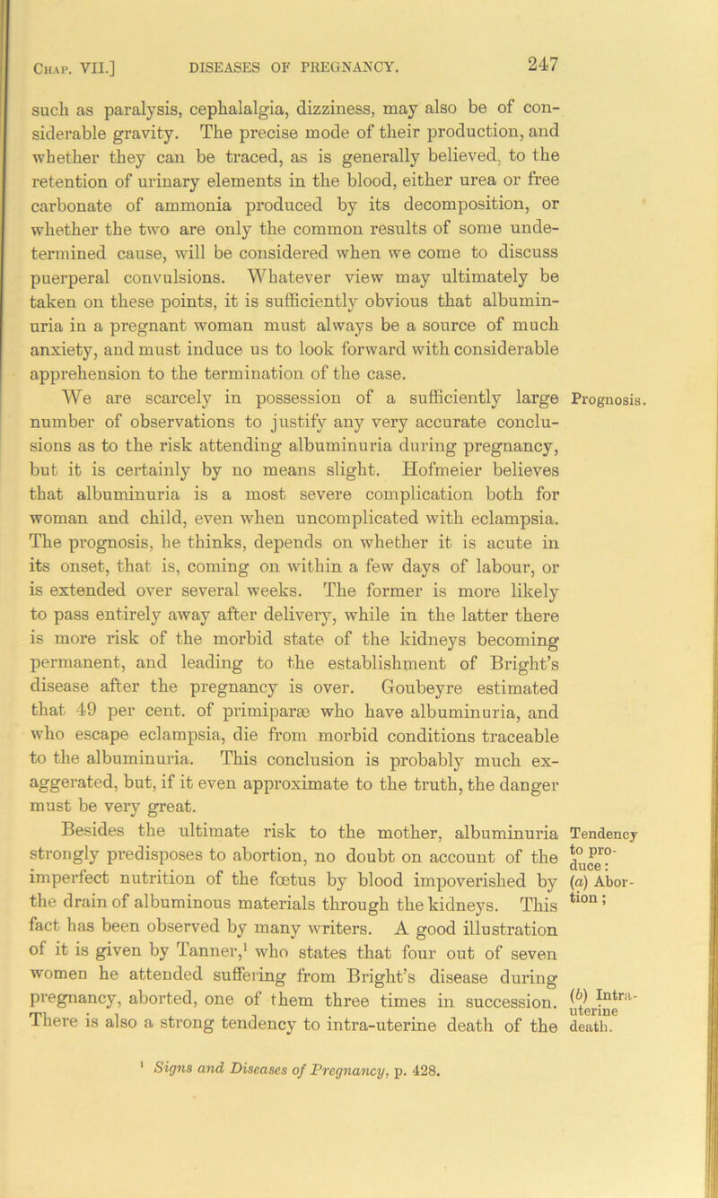 such as paralysis, cephalalgia, dizziness, may also be of con- siderable gravity. The precise mode of their production, and whether they can be traced, as is generally believed, to the retention of urinary elements in the blood, either urea or free carbonate of ammonia produced by its decomposition, or whether the two are only the common results of some unde- termined cause, will be considered when we come to discuss puerperal convulsions. Whatever view may ultimately be taken on these points, it is sufficiently obvious that albumin- uria in a pregnant woman must always be a source of much anxiety, and must induce us to look forward with considerable apprehension to the termination of the case. We are scarcely in possession of a sufficiently large number of observations to justify any very accurate conclu- sions as to the risk attending albuminuria during pregnancy, but it is certainly by no means slight. Hofmeier believes that albuminuria is a most severe complication both for woman and child, even when uncomplicated with eclampsia. The prognosis, he thinks, depends on whether it is acute in its onset, that is, coming on within a few days of labour, or is extended over several weeks. The former is more likely to pass entirely away after delivery, while in the latter there is more risk of the morbid state of the kidneys becoming permanent, and leading to the establishment of Bright’s disease after the pregnancy is over. Goubeyre estimated that 49 per cent, of primiparse who have albuminuria, and who escape eclampsia, die from morbid conditions traceable to the albuminuria. This conclusion is probably much ex- aggerated, but, if it even approximate to the truth, the danger must be very great. Besides the ultimate risk to the mother, albuminuria strongly predisposes to abortion, no doubt on account of the imperfect nutrition of the foetus by blood impoverished by the drain of albuminous materials through the kidneys. This fact has been observed by many writers. A good illustration of it is given by Tanner,1 who states that four out of seven women he attended suffering from Bright’s disease during pregnancy, aborted, one of them three times in succession. There is also a strong tendency to intra-uterine death of the Prognosis. Tendency to pro- duce : (a) Abor- tion ; (b) Intra- uterine death. 1 Signs and Diseases of Pregnancy, p. 428.