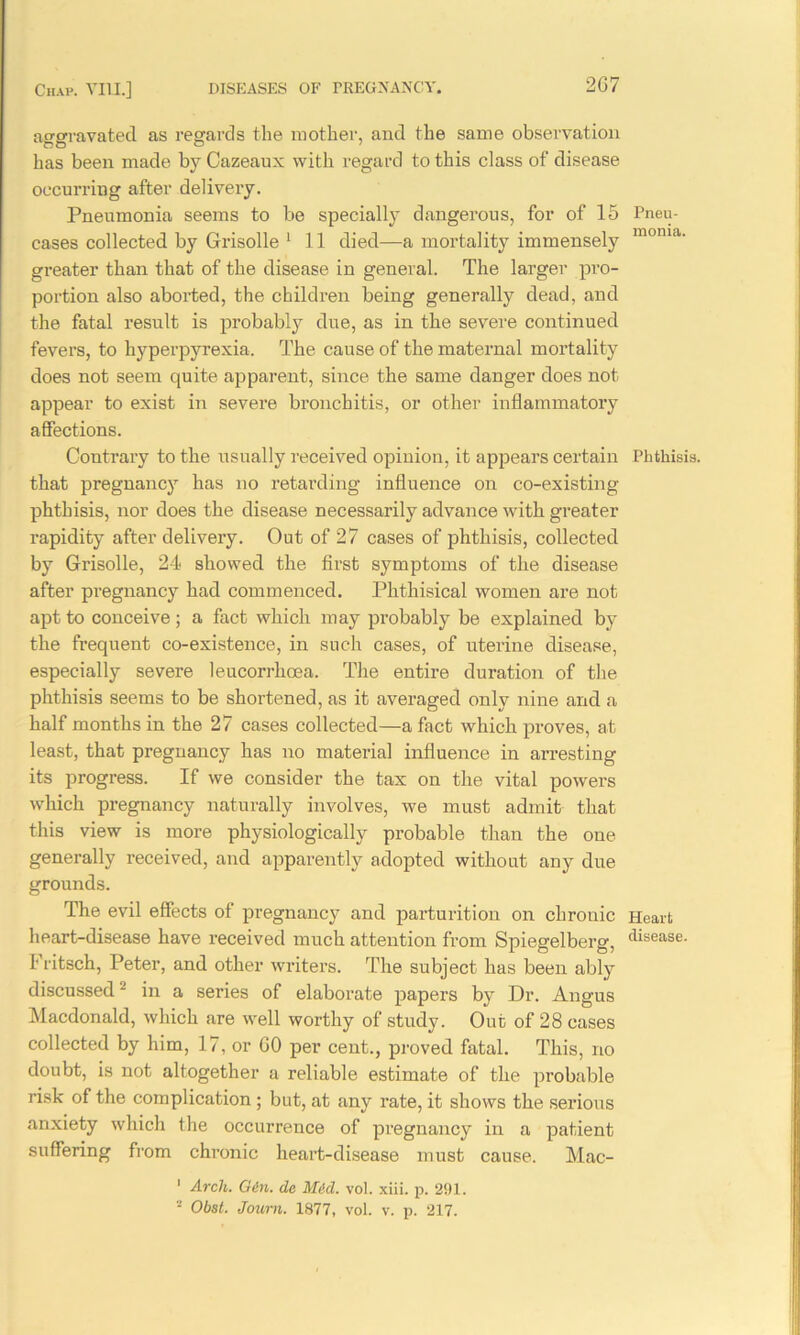 aggravated as regards the mother, and the same observation has been made by Cazeaux with regard to this class of disease occurring after delivery. Pneumonia seems to be specially dangerous, for of 15 Pneu- cases collected by Grisolle 1 11 died—a mortality immensely monia- greater than that of the disease in general. The larger pro- portion also aborted, the children being generally dead, and the fatal result is probably due, as in the severe continued fevers, to hyperpyrexia. The cause of the maternal mortality does not seem quite apparent, since the same danger does not appear to exist in severe bronchitis, or other inflammatory affections. Contrary to the usually received opinion, it appears certain Phthisis, that pregnancy has no retarding influence on co-existing phthisis, nor does the disease necessarily advance with greater rapidity after delivery. Out of 27 cases of phthisis, collected by Grisolle, 24 showed the first symptoms of the disease after pregnancy had commenced. Phthisical women are not apt to conceive; a fact which may probably be explained by the frequent co-existence, in such cases, of uterine disease, especially severe leucorrhcea. The entire duration of the phthisis seems to be shortened, as it averaged only nine and a half months in the 27 cases collected—a fact which proves, at least, that pregnancy has no material influence in arresting its progress. If we consider the tax on the vital powers which pregnancy naturally involves, we must admit that this view is more physiologically probable than the one generally received, and apparently adopted without any due grounds. The evil effects of pregnancy and parturition on chronic Heart heart-disease have received much attention from Spiegelberg, disease. I' ritsch, Peter, and other writers. The subject has been ably discussed2 in a series of elaborate papers by Dr. Angus Macdonald, which are well worthy of study. Out of 28 cases collected by him, 17, or GO per cent., proved fatal. This, no doubt, is not altogether a reliable estimate of the probable risk of the complication ; but, at any rate, it shows the serious anxiety which the occurrence of pregnancy in a patient suffering from chronic heart-disease must cause. Mac- 1 Arch. Gin. de Mid. vol. xiii. p. 291.