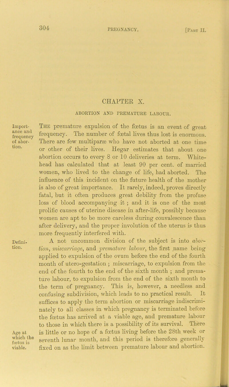 Import- ance and frequency of abor- tion. Defini- tion. Age at which the fcetus is viable. CHAPTER X. ABORTION AND PREMATURE LABOUR. The premature expulsion of the fcetus is an event of great frequency. The number of foetal lives thus lost is enormous. There are few multiparas who have not aborted at one time or other of their lives. Hegar estimates that about one abortion occurs to every 8 or 10 deliveries at term. White- head has calculated that at least 90 per cent, of married women, who lived to the change of life, had aborted. The influence of this incident on the future health of the mother is also of great importance. It rarely, indeed, proves directly fatal, but it often produces great debility from the profuse loss of blood accompanying it ; and it is one of the most prolific causes of uterine disease in after-life, possibly because women are apt to be more careless during convalescence than after delivery, and the proper involution of the uterus is thus more frequently interfered with. A not uncommon division of the subject is into abor- tion, miscarriage, and premature labour, the first name bemg applied to expulsion of the ovum before the end of the fourth month of utero-gestation ; miscarriage, to expulsion from the end of the fourth to the end of the sixth month ; and prema- ture labour, to expulsion from the end of the sixth month to the term of pregnancy. This is, however, a needless and confusing subdivision, which leads to no practical result. It suffices to apply the term abortion or miscarriage indiscrimi- nately to all classes in which pregnancy is terminated before the fcetus has arrived at a viable age, and premature labour to those in which there is a possibility of its survival. There is little or no hope of a fcetus living before the 28th week or seventh lunar month, and this period is therefore generally fixed on as the limit between premature labour and abortion.