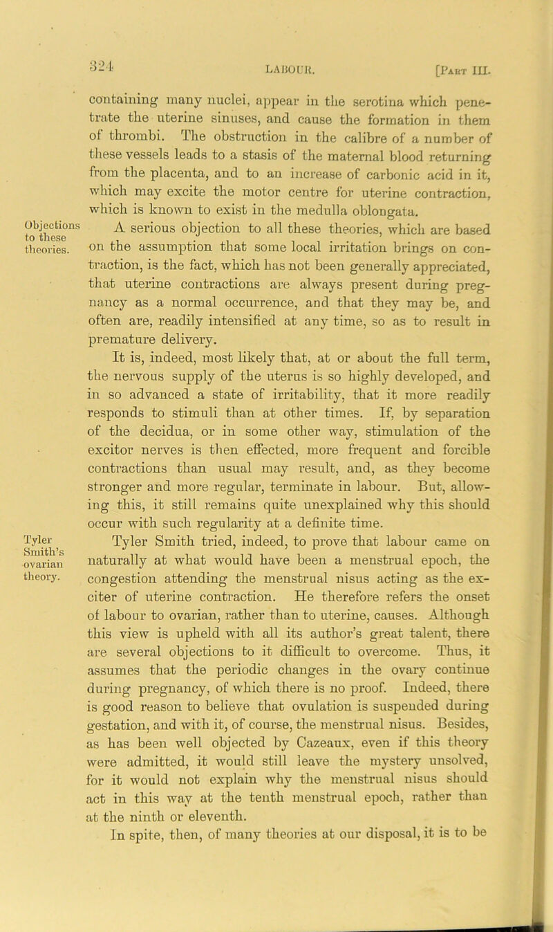 321 Objections to these theories. Tyler Smith’s ovarian theory. containing many nuclei, appear in the serotina which pene- trate the uterine sinuses, and cause the formation in them ol thrombi. The obstruction in the calibre of a number of these vessels leads to a stasis of the maternal blood returning from the placenta, and to au increase of carbonic acid in it, which may excite the motor centre for uterine contraction, which is known to exist in the medulla oblongata. A serious objection to all these theories, which are based on the assumption that some local irritation brings on con- traction, is the fact, which has not been generally appreciated, that uterine conti’actions are always present during preg- nancy as a normal occurrence, and that they may be, and often are, readily intensified at any time, so as to result in premature delivery. It is, indeed, most likely that, at or about the full term, the nervous supply of the uterus is so highly developed, and in so advanced a state of irritability, that it more readily responds to stimuli than at other times. If, by separation of the decidua, or in some other way, stimulation of the excitor nerves is then effected, more frequent and forcible contractions than usual may result, and, as they become stronger and more regular, terminate in labour. But, allow- ing this, it still remains quite unexplained why this should occur with such regularity at a definite time. Tyler Smith tried, indeed, to prove that labour came on naturally at what would have been a menstrual epoch, the congestion attending the menstrual nisus acting as the ex- citer of uterine contraction. He therefore refers the onset of labour to ovarian, rather than to uterine, causes. Although this view is upheld with all its author’s great talent, there are several objections to it difficult to overcome. Thus, it assumes that the periodic changes in the ovary continue during pregnancy, of which there is no proof. Indeed, there is good reason to believe that ovulation is suspended during gestation, and with it, of course, the menstrual nisus. Besides, as has been well objected by Cazeaux, even if this theory were admitted, it would still leave the mystery unsolved, for it would not explain why the menstrual nisus should act in this way at the tenth menstrual epoch, rather than at the ninth or eleventh. In spite, then, of many theories at our disposal, it is to be