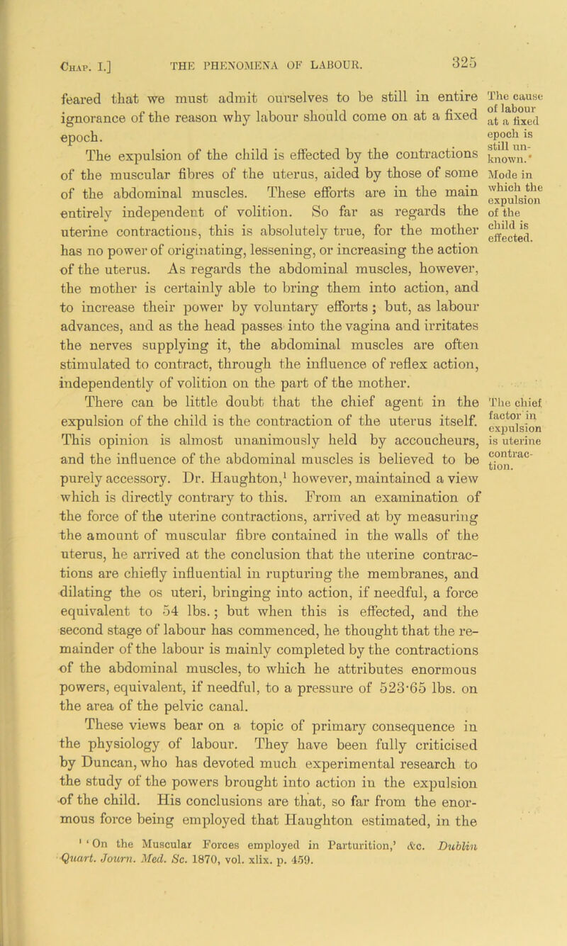 feared that we must admit ourselves to be still in entire ignorance of the reason why labour should come on at a fixed epoch. The expulsion of the child is effected by the contractions of the muscular fibres of the uterus, aided by those of some of the abdominal muscles. These efforts are in the main entirely independent of volition. So far as regards the uterine contractions, this is absolutely true, for the mother has no power of originating, lessening, or increasing the action of the uterus. As regards the abdominal muscles, however, the mother is certainly able to bring them into action, and to increase their power by voluntary efforts; but, as labour advances, and as the head passes into the vagina and irritates the nerves supplying it, the abdominal muscles are often stimulated to contract, through the influence of reflex action, independently of volition on the part of the mother. There can be little doubt that the chief agent in the expulsion of the child is the contraction of the uterus itself. This opinion is almost unanimously held by accoucheurs, and the influence of the abdominal muscles is believed to be purely accessory. Dr. Haughton,1 however, maintained a view which is directly contrary to this. From an examination of the force of the uterine contractions, arrived at by measuring the amount of muscular fibre contained in the walls of the uterus, he arrived at the conclusion that the uterine contrac- tions are chiefly influential in rupturing the membranes, and dilating the os uteri, bringing into action, if needful, a force equivalent to 54 lbs.; but when this is effected, and the second stage of labour has commenced, he thought that the re- mainder of the labour is mainly completed by the contractions of the abdominal muscles, to which he attributes enormous powers, equivalent, if needful, to a pressure of 523-65 lbs. on the area of the pelvic canal. These views bear on a topic of primary consequence in the physiology of labour. They have been fully criticised by Duncan, who has devoted much experimental research to the study of the powers brought into action in the expulsion ■of the child. His conclusions are that, so far from the enor- mous force being employed that Haughton estimated, in the 1 ‘ On the Muscular Forces employed in Parturition,’ &c. Dublin Quart. Journ. Med. Sc. 1870, vol. xlix. p. 459. The cause of labour at a fixed epoch is still un- known.* Mode in which the expulsion of the child is effected. Tlie chief factor in expulsion is uterine contrac- tion.