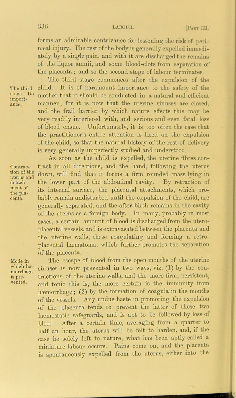 330 The third stage. Its import- ance. Contrac- tion of the uterus and detach- ment of the pla- centa. Mode in which hffl- morrhage is pre- vented. forms an admirable contrivance for lessening the risk of peri- meal injury. The rest of the body is generally expelled immedi- ately by a single pain, and with it are discharged the remains of the liquor amnii, and some blood-clots from separation of the placenta ; and so the second stage of labour terminates. The third stage commences after the expulsion of the child. It is of paramount importance to the safety of the mother that it should be conducted in a natural and efficient manner; for it is now that the uterine sinuses are closed, and the frail barrier by which nature effects this may be very readily interfered with, and serious and even fatal loss of blood ensue. Unfortunately, it is too often the case that the practitioner’s entire attention is fixed on the expulsion of the child, so that the natural history of the rest of delivery is very generally imperfectly studied and understood. As soon as the child is expelled, the uterine fibres con- tract in all directions, and the hand, following the uterus down, will find that it forms a firm rounded mass lying in the lower part of the abdominal cavity. By retraction of its internal surface, the placental attachments, which pro- bably remain undisturbed until the expulsion of the child, are generally separated, and the after-birth remains in the cavity of the uterus as a foreign body. In many, probably in most cases, a certain amount of blood is discharged from the utero- placental vessels, and is extra vasated between the placenta and the uterine walls, these coagulating and forming a retro- placental haematoma, which further promotes the separation of the placenta. The escape of blood from the open mouths of the uterine sinuses is now prevented in two ways, viz. (1) by the con- tractions of the uterine walls, and the more firm, persistent, and tonic this is, the more certain is the immunity from haemorrhage; (2) by the formation of coagula in the mouths of the vessels. Any undue haste in promoting the expulsion of the placenta tends to prevent the latter of these two haemostatic safeguards, and is apt to be followed by loss of blood. After a certain time, averaging from a quarter to half an hour, the uterus will be felt to harden, and, if the case be solely left to nature, what has been aptly called a miniature labour occurs. Pains come on, and the placenta is spontaneously expelled from the uterus, either into the