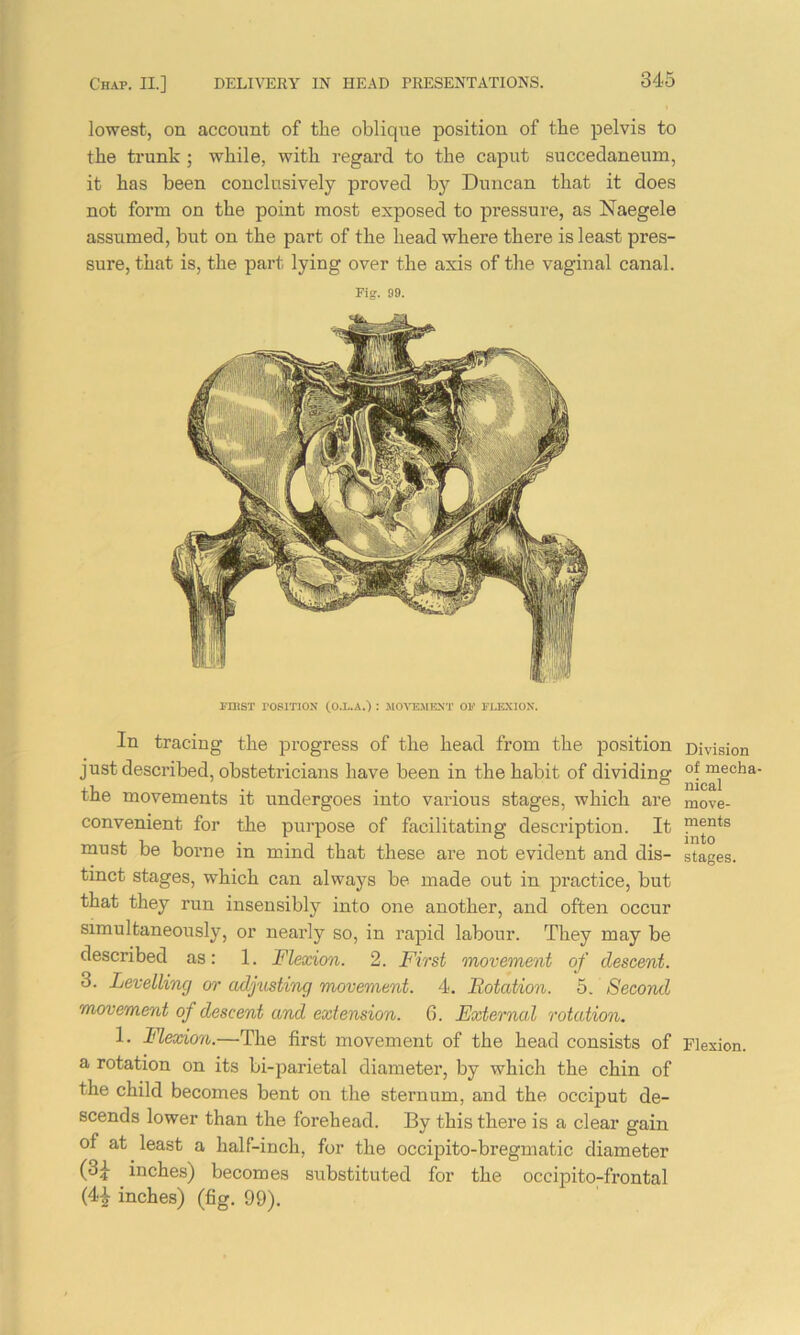 lowest, on account of the oblique position of the pelvis to the trunk ; while, with regard to the caput succedaneum, it has been conclusively proved by Duncan that it does not form on the point most exposed to pressure, as Naegele assumed, but on the part of the head where there is least pres- sure, that is, the part lying oyer the axis of the vaginal canal. Fig. 99. FinST POSITION (O.I..A.) : MOVEMENT 01>’ I'LEXIOX. In tracing the progress of the head from the position just described, obstetricians have been in the habit of dividing the movements it undergoes into various stages, which are convenient for the purpose of facilitating description. It must be borne in mind that these are not evident and dis- tinct stages, which can always be made out in practice, but that they run insensibly into one another, and often occur simultaneously, or nearly so, in rapid labour. They may be described as: 1. Flexion. 2. First movement of descent. 3. Levelling or adjusting movement. 4. Rotation. 5. Second movement of descent and extension. 6. External rotation. 1. Flexion.—The first movement of the head consists of a rotation on its bi-parietal diameter, by which the chin of the child becomes bent on the sternum, and the occiput de- scends lower than the forehead. By this there is a clear gain of at least a half-inch, for the occipito-bregmatic diameter (3i inches) becomes substituted for the occipito-frontal (4| inches) (fig. 99). Division of mecha- nical move- ments into stages. Flexion.