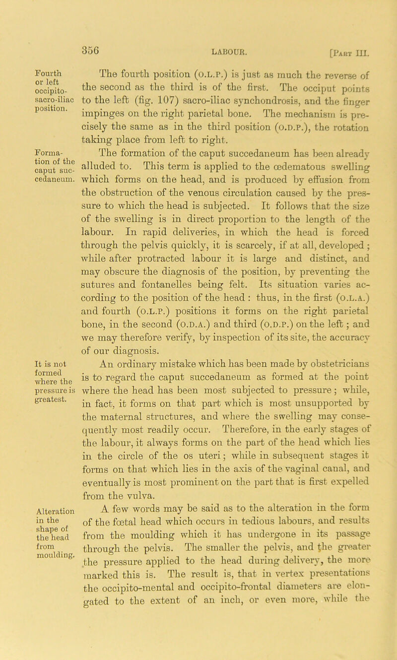 Fourth or left occipito- saoro-iliac position. Forma- tion of the caput suc- cedaneum. It is not formed where the pressure is greatest. Alteration in the shape of the head from moulding. The fourth position (o.L.r.) is just as much the reverse of the second as the third is of the first. The occiput points to the left (fig. 107) sacro-iliac synchondrosis, and the finger impinges on the right parietal bone. The mechanism is pre- cisely the same as in the third position (o.d.p.), the rotation taking place from left to right. The formation of the caput succedaneum has been already alluded to. This term is applied to the oedematous swelling which forms on the head, and is produced by effusion from the obstruction of the venous circulation caused by the pres- sure to which the head is subjected. It follows that the size of the swelling is in direct proportion to the length of the labour. In rapid deliveries, in which the head is forced through the pelvis quickly, it is scarcely, if at all, developed ; while after protracted labour it is large and distinct, and may obscure the diagnosis of the position, by preventing the sutures and fontanelles being felt. Its situation varies ac- cording to the position of the head : thus, in the first (o.l.a.) and fourth (o.l.p.) positions it forms on the right parietal bone, in the second (o.d.a.) and third (o.d.p.) on the left; and we may therefore verify, by inspection of its site, the accuracy of our diagnosis. An ordinary mistake which has been made by obstetricians is to regard the caput succedaneum as formed at the point where the head has been most subjected to pressure; while, in fact, it forms on that part which is most unsupported by the maternal structures, and where the swelling may conse- quently most readily occur. Therefore, in the early stages of the labour, it always forms on the part of the head which lies in the circle of the os uteri; while in subsequent stages it forms on that which lies in the axis of the vaginal canal, and eventually is most prominent on the part that is first expelled from the vulva. A few words may be said as to the alteration in the form of the foetal head which occurs in tedious labours, and results from the moulding which it has undergone in its passage through the pelvis. The smaller the pelvis, and $he greater the pressure applied to the head during delivery, the more marked this is. The result is, that in vertex presentations the occipito-mental and occipito-frontal diameters are elon- gated to the extent of an inch, or even more, while the