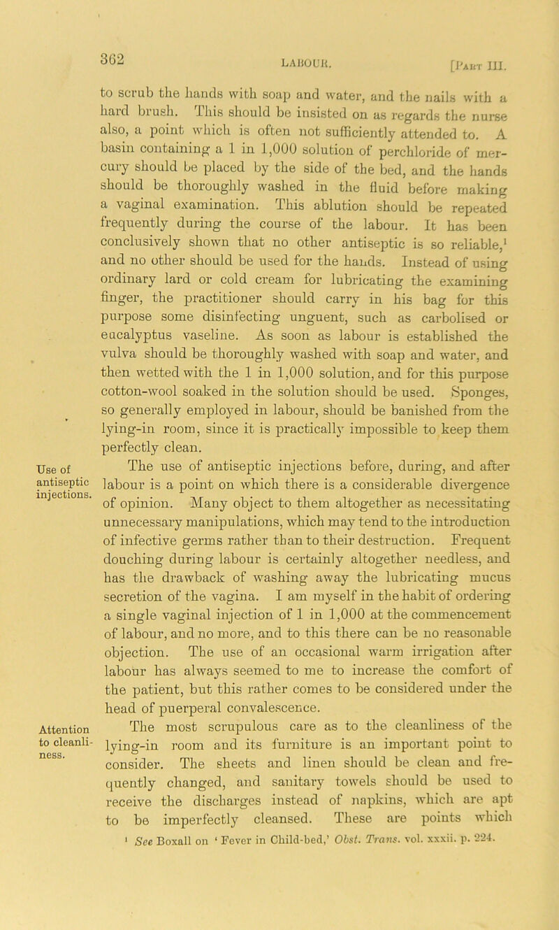 [J'AUT in. Use of antiseptic injections. Attention to cleanli- ness. to scrub the hands with soap and water, and the nails with a haul biush. -Lhis should be insisted on as regards the nurse also, a point which is often not sufficiently attended to. A basin containing a 1 in 1,000 solution of perchloride of mer- cury should be placed by the side of the bed, and the hands should be thoroughly washed in the fluid before making a vaginal examination. This ablution should be repeated frequently during the course of the labour. It has been conclusively shown that no other antiseptic is so reliable,1 and no other should be used for the hands. Instead of using ordinary lard or cold cream for lubricating the examining finger, the practitioner should carry in his bag for this purpose some disinfecting unguent, such as carbolised or eucalyptus vaseline. As soon as labour is established the vulva should be thoroughly washed with soap and water, and then wetted with the 1 in 1,000 solution, and for this purpose cotton-wool soaked in the solution should be used. Sponges, so generally employed in labour, should be banished from the lying-in room, since it is practically impossible to keep them perfectly clean. The use of antiseptic injections before, during, and after labour is a point on which there is a considerable divergence of opinion. Many object to them altogether as necessitating unnecessary manipulations, which may tend to the introduction of infective germs rather than to their destruction. Frequent douching during labour is certainly altogether needless, and has the di’awback of washing away the lubricating mucus secretion of the vagina. I am myself in the habit of ordering a single vaginal injection of 1 in 1,000 at the commencement of labour, and no more, and to this there can be no reasonable objection. The use of an occasional warm irrigation after labour has always seemed to me to increase the comfort of the patient, but this rather comes to be considered under the head of puerperal convalescence. The most scrupulous care as to the cleanliness of the lying-in room and its furniture is an important point to consider. The sheets and linen should be clean and fre- quently changed, and sanitary towels should be used to receive the discharges instead of napkins, which are apt to be imperfectly cleansed. These are points which 1 See Boxall on ‘ Fever in Child-bed,’ Obst. Trans, vol. xxxii. p. 224.