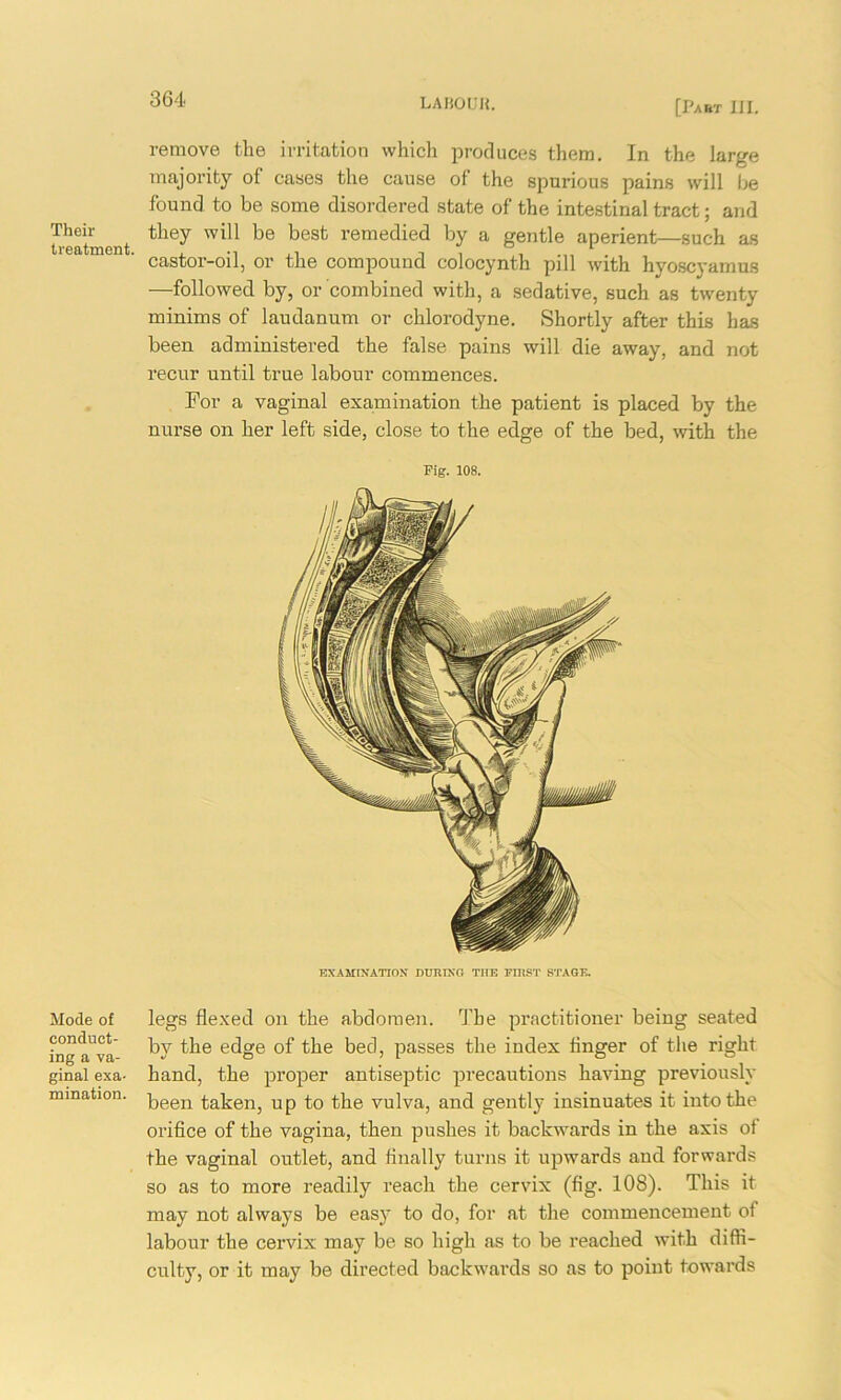 Their treatment. Mode of conduct- ing a va- ginal exa- mination. remove the irritation which produces them. In the large majority of cases the cause of‘ the spurious pains will be found to be some disordered state of the intestinal tract; and they will be best remedied by a gentle aperient—such as castor-oil, or the compound colocynth pill with hyoscyamus —followed by, or combined with, a sedative, such as twenty minims of laudanum or chlorodyne. Shortly after this has been administered the false pains will die away, and not recur until true labour commences. For a vaginal examination the patient is placed by the nurse on her left side, close to the edge of the bed, with the Fig. 108. EXAMINATION DURING THE FIRST STAGE. legs flexed on the abdomen. The practitioner being seated by the edge of the bed, passes the index Anger of the right hand, the proper antiseptic precautions having previously been taken, up to the vulva, and gently insinuates it into the orifice of the vagina, then pushes it backwards in the axis of the vaginal outlet, and finally turns it upwards and forwards so as to more readily reach the cervix (fig. 108). This it may not always be easy to do, for at the commencement of labour the cervix may be so high as to be reached with diffi- culty, or it may be directed backwards so as to point towards