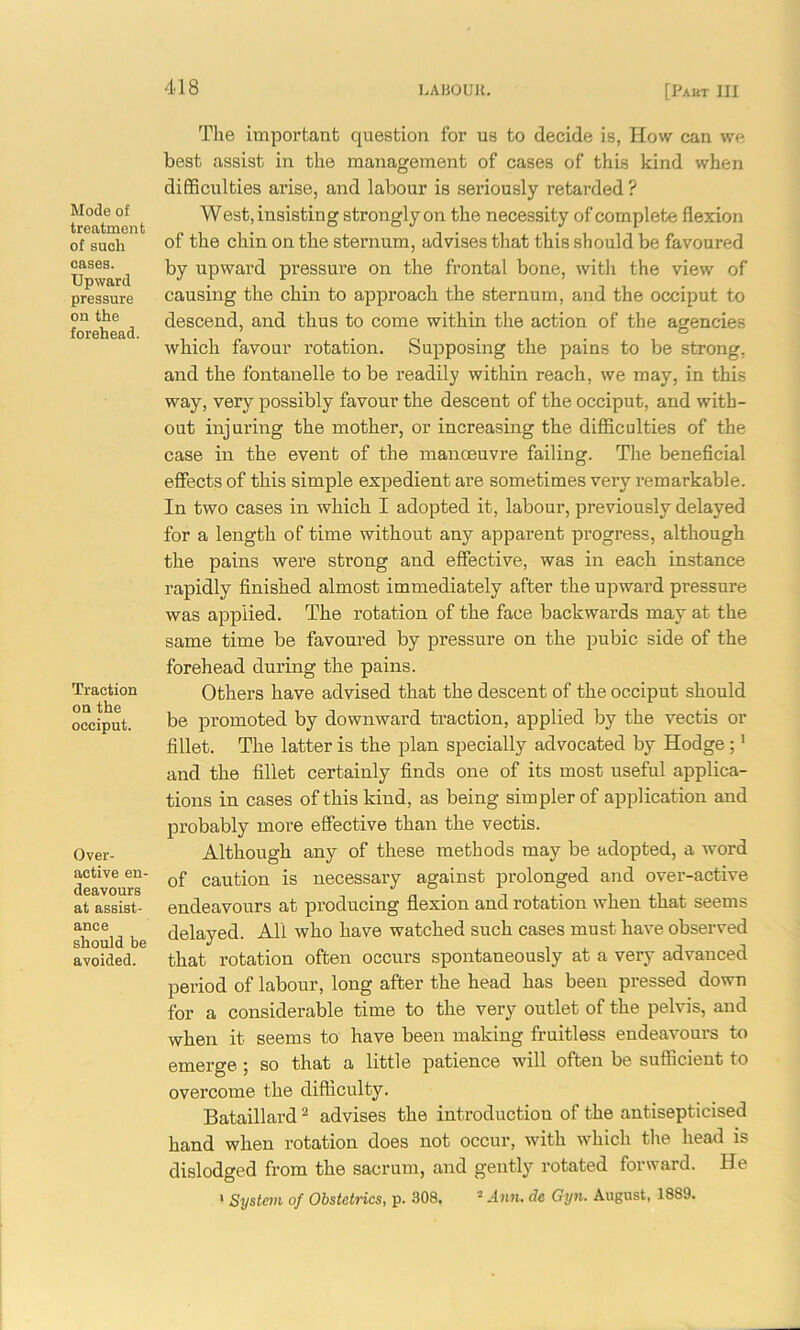 Mode of treatment of sucli cases. Upward pressure on the forehead. Traction on the occiput. Over- active en- deavours at assist- ance should be avoided. The important question for us to decide is, How can we best assist in the management of cases of this kind when difficulties arise, and labour is seriously retarded? West, insisting strongly on the necessity of complete flexion of the chin on the sternum, advises that this should be favoured by upward pressure on the frontal bone, with the view of causing the chin to approach the sternum, and the occiput to descend, and thus to come within the action of the agencies which favour rotation. Supposing the pains to be strong, and the fontanelle to be readily within reach, we may, in this way, very possibly favour the descent of the occiput, and with- out injuring the mother, or increasing the difficulties of the case in the event of the manoeuvre failing. The beneficial effects of this simple expedient are sometimes very remarkable. In two cases in which I adopted it, labour, previously delayed for a length of time without any apparent progress, although the pains were strong and effective, was in each instance rapidly finished almost immediately after the upward pressure was applied. The rotation of the face backwards may at the same time be favoured by pressure on the pubic side of the forehead during the pains. Others have advised that the descent of the occiput should be promoted by downward traction, applied by the vectis or fillet. The latter is the plan specially advocated by Hodge;1 and the fillet certainly finds one of its most useful applica- tions in cases of this kind, as being simpler of application and probably more effective than the vectis. Although any of these methods may be adopted, a word of caution is necessary against prolonged and over-active endeavours at producing flexion and rotation when that seems delayed. All who have watched such cases must have observed that rotation often occurs spontaneously at a very advanced period of labour, long after the head has been pressed down for a considerable time to the very outlet of the pelvis, and when it seems to have been making fruitless endeavours to emerge ; so that a little patience will often be sufficient to overcome the difficulty. Bataillard2 advises the introduction of the antisepticised hand when rotation does not occur, with which the head is dislodged from the sacrum, and gently rotated forward. He * System of Obstetrics, p. 308. 2 Ann. dc Gyn. August, 1889.