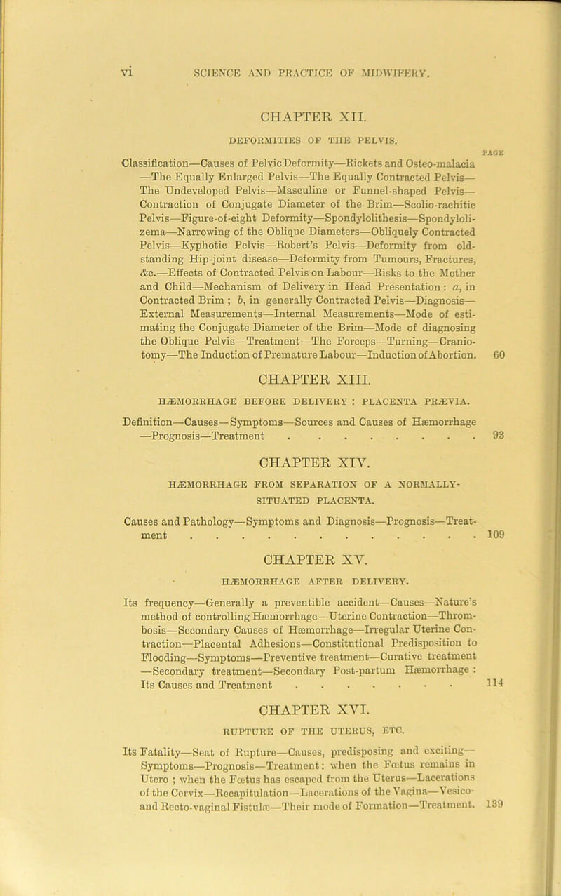 CHAPTER XII. DEFORMITIES OF THE PELVIS. PAGE Classification—Causes of Pelvic Deformity—Rickets and Osteo-malacia —The Equally Enlarged Pelvis—The Equally Contracted Pelvis— The Undeveloped Pelvis—Masculine or Funnel-shaped Pelvis— Contraction of Conjugate Diameter of the Brim—Scolio-raehitic Pelvis—Figure-of-eight Deformity—Spondylolithesis—Spondyloli- zema—Narrowing of the Oblique Diameters—Obliquely Contracted Pelvis—Kyphotic Pelvis—Robert’s Pelvis—Deformity from old- standing Hip-joint disease—Deformity from Tumours, Fractures, &c.—Effects of Contracted Pelvis on Labour—Risks to the Mother and Child—Mechanism of Delivery in Head Presentation: a, in Contracted Brim ; b, in generally Contracted Pelvis—Diagnosis— External Measurements—Internal Measurements—-Mode of esti- mating the Conjugate Diameter of the Brim—Mode of diagnosing the Oblique Pelvis—Treatment—The Forceps—Turning—Cranio- tomy—The Induction of Premature Labour—Induction of Abortion. 60 CHAPTER XIII. HAEMORRHAGE BEFORE DELIVERY : PLACENTA PREVIA. Definition—Causes—Symptoms—Sources and Causes of Haemorrhage —Prognosis—Treatment 93 CHAPTER XIV. HAEMORRHAGE FROM SEPARATION OF A NORMALLY- SITUATED PLACENTA. Causes and Pathology—Symptoms and Diagnosis—Prognosis—Treat- ment ............ 109 CHAPTER XY. haemorrhage after delivery. Its frequency—Generally a preventible accident—Causes—Nature’s method of controlling Hemorrhage —Uterine Contraction—Throm- bosis—Secondary Causes of Haemorrhage—Irregular Uterine Con- traction—Placental Adhesions—Constitutional Predisposition to Flooding—Symptoms—Preventive treatment—Curative treatment —Secondary treatment—Secondary Post-partum Haemorrhage : Its Causes and Treatment 114 CHAPTER XVI. RUPTURE OF THE UTERUS, ETC. Its Fatality—Seat of Rupture—Causes, predisposing and exciting— Symptoms—Prognosis—Treatment: when the Foetus remains in Utero ; when the Fcetus has escaped from the Uterus—Lacerations of the Cervix—Recapitulation—Lacerations of the Vagina—Vesico- aud Recto-vaginal Fistulas—Their mode of Formation—Treatment. 139