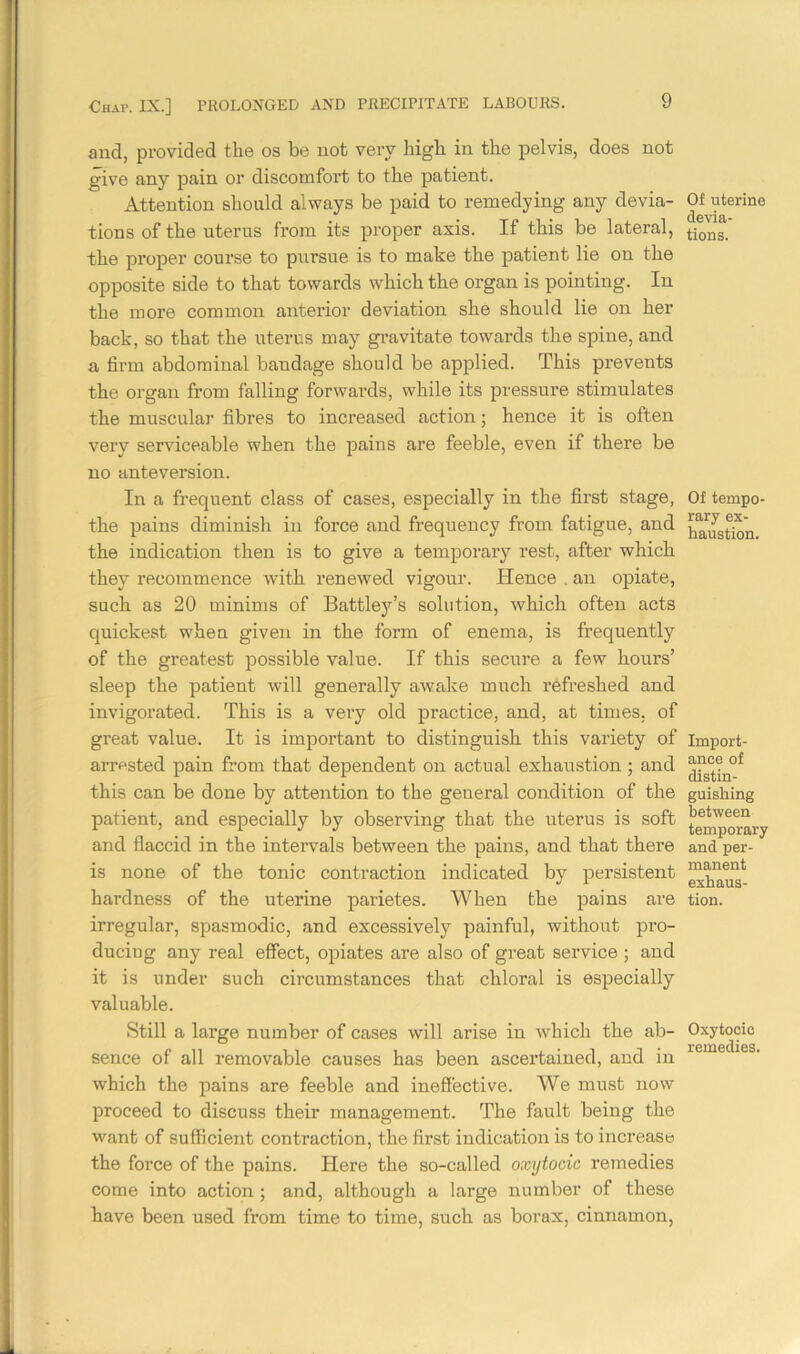 and, provided the os be not very high in the pelvis, does not give any pain or discomfort to the patient. Attention should always be paid to remedying any devia- tions of the uterus from its proper axis. If this be lateral, the proper course to pursue is to make the patient lie on the opposite side to that towards which the organ is pointing. In the more common anterior deviation she should lie on her back, so that the uterus may gravitate towards the spine, and a firm abdominal bandage should be applied. This prevents the organ from falling forwards, while its pressure stimulates the muscular fibres to increased action; hence it is often very serviceable when the pains are feeble, even if there be no anteversion. In a frequent class of cases, especially in the first stage, the pains diminish in force and frequency from fatigue, and the indication then is to give a temporary rest, after which they recommence with renewed vigour. Hence an opiate, such as 20 minims of Battley’s solution, which often acts quickest when given in the form of enema, is frequently of the greatest possible value. If this secure a few hours’ sleep the patient will generally awake much refreshed and invigorated. This is a very old practice, and, at times, of great value. It is important to distinguish this variety of arrested pain from that dependent on actual exhaustion; and this can be done by attention to the general condition of the patient, and especially by observing that the uterus is soft and flaccid in the intervals between the pains, and that there is none of the tonic contraction indicated by persistent hardness of the uterine parietes. When the pains are irregular, spasmodic, and excessively painful, without pro- ducing any real effect, opiates are also of great service ; and it is under such circumstances that chloral is especially valuable. Still a large number of cases will arise in which the ab- sence of all removable causes has been ascertained, and in which the pains are feeble and ineffective. We must now proceed to discuss their management. The fault being the want of sufficient contraction, the first indication is to increase the force of the pains. Here the so-called oxytocic remedies come into action ; and, although a large number of these have been used from time to time, such as borax, cinnamon, Of uterine devia- tions. Of tempo- rary ex- haustion. Import- ance of distin- guishing between temporary and per- manent exhaus- tion. Oxytocic remedies.