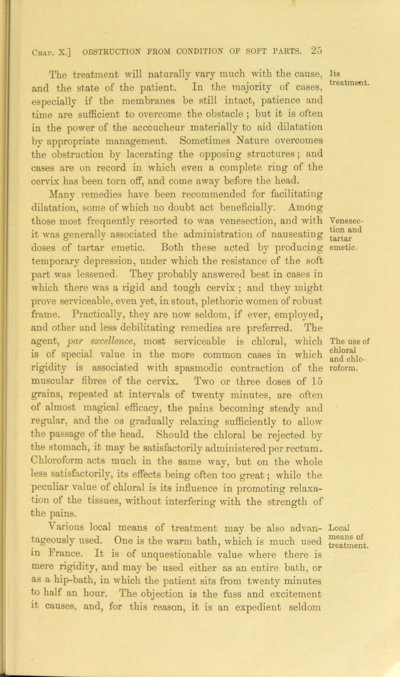 The treatment will naturally vary much with the cause, and the state of the patient. In the majority of cases, especially if the membranes be still intact, patience and time are sufficient to overcome the obstacle ; but it is often in the power of the accoucheur materially to aid dilatation by appropriate management. Sometimes Nature overcomes the obstruction by lacerating the opposing structures; and cases are on record in which even a complete ring of the cervix has been torn off, and come away before the head. Many remedies have been recommended for facilitating dilatation, some of which no doubt act beneficially. Among those most frequently resorted to was venesection, and with it was generally associated the administration of nauseating doses of tartar emetic. Both these acted by producing temporary depression, under which the resistance of the soft part was lessened. They probably answered best in cases in which there was a rigid and tough cervix; and they might prove serviceable, even yet, in stout, plethoric women of robust frame. Practically, they are now seldom, if ever, employed, and other and less debilitating remedies are preferred. The agent, par excellence, most serviceable is chloral, which is of special value in the more common cases in which rigidity is associated with spasmodic contraction of the muscular fibres of the cervix. Two or three doses of 15 grains, repeated at intervals of twenty minutes, are often of almost magical efficacy, the pains becoming steady and regular, and the os gradually relaxing sufficiently to allow the passage of the head. Should the chloral be rejected by the stomach, it may be satisfactorily administered per rectum. Chloroform acts much in the same wav, but on the whole less satisfactorily, its effects being often too great; while the peculiar value of chloral is its influence in promoting relaxa- tion of the tissues, without interfering with the strength of the pains. Various local means of treatment may be also advan- tageously used. One is the warm bath, which is much used in France. It is of unquestionable value where there is mere rigidity, and may be used either as an entire bath, or as a hip-bath, in which the patient sits from twenty minutes to half an hour. The objection is the fuss and excitement it causes, and, for this reason, it is an expedient seldom Its treatment. Venesec- tion and tartar emetic. The use of chloral and chlo- roform. Local means of treatment.