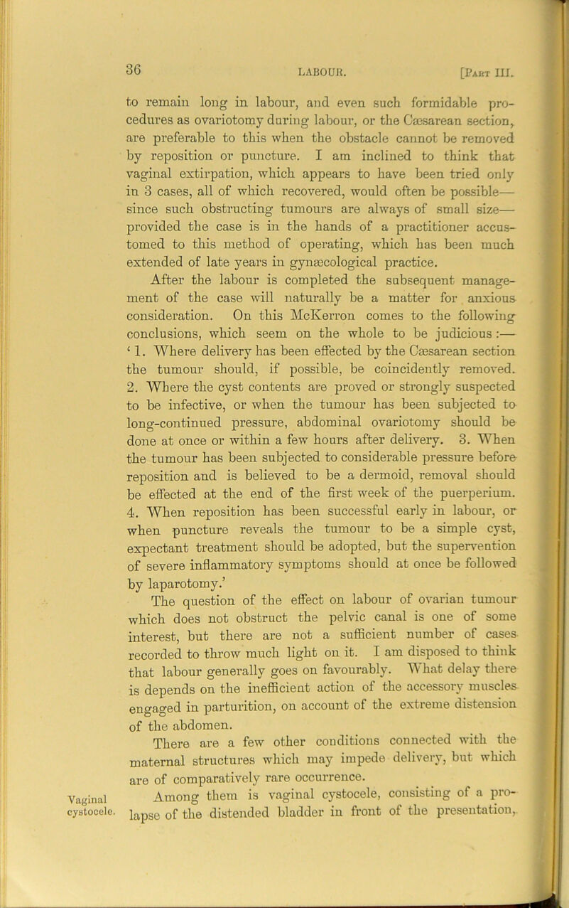 Vaginal cystocele. to remain long in labour, and even such formidable pro- cedures as ovariotomy during labour, or the Cmsarean section, are preferable to this when the obstacle cannot be removed by reposition or puncture. I am inclined to think that vaginal extirpation, which appears to have been tried only in 3 cases, all of which recovered, would often be possible— since such obstructing tumours are always of small size— provided the case is in the hands of a practitioner accus- tomed to this method of operating, which has been much extended of late years in gynecological practice. After the labour is completed the subsequent manage- ment of the case will naturally be a matter for anxious consideration. On this McKerron comes to the following conclusions, which seem on the whole to be judicious:— £ 1. Where delivery has been effected by the Caesarean section the tumour should, if possible, be coincidently removed. 2. Where the cyst contents are proved or strongly suspected to be infective, or when the tumour has been subjected to long-continued pressure, abdominal ovariotomy should be done at once or within a few hours after delivery. 3. When the tumour has been subjected to considerable pressure before reposition and is believed to be a dermoid, removal should be effected at the end of the first week of the puerperium. 4. When reposition has been successful early in labour, or when puncture reveals the tumour to be a simple cyst, expectant treatment should be adopted, but the supervention of severe inflammatory symptoms should at once be followed by laparotomy.’ The question of the effect on labour of ovarian tumour which does not obstruct the pelvic canal is one of some interest, but there are not a sufficient number of cases recorded to throw much light on it. I am disposed to think that labour generally goes on favourably. What delay there is depends on the inefficient action of the accessory muscles engaged in parturition, on account of the extieme distension of the abdomen. There are a few other conditions connected with the maternal structures which may impede delivery, but which are of comparatively rare occurrence. Among them is vaginal cystocele, consisting of a pro- lapse of the distended bladder in front of the presentation,.