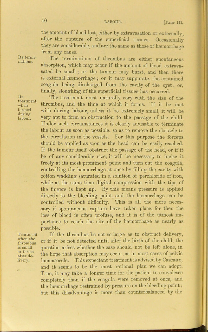 [Past 1IL Its termi- nations. Its treatment when formed during labour. Treatment when the thrombus is small or forms after de- livery. the amount of blood lost, either by extravasation or externally, after the rupture of the superficial tissues. Occasionally they are considerable, and are the same as those of haemorrhage from any cause. The terminations of thrombus are either spontaneous absorption, which may occur if the amount of blood extrava- sated be small; or the tumour may burst, and then there is external haemorrhage ; or it may suppurate, the contained coagula being discharged from the cavity of the cyst; or, finally, sloughing of the superficial tissues has occurred. The treatment must naturally vary with the size of the thrombus, and the time at which it forms. If it be met with during labour, unless it be extremely small, it will be very apt to form an obstruction to the passage of the child. Under such circumstances it is clearly advisable to terminate the labour as soon as possible, so as to remove the obstacle to the circulation in the vessels. For this purpose the forceps should be applied as soon as the head can be easily reached. If the tumour itself obstruct the passage of the head, or if it be of any considerable size, it will be necessary to incise it freely at its most prominent point and turn out the coagula, controlling the hemorrhage at once by filling the. cavity with cotton wadding saturated in a solution of perchloride of iron, while at the same time digital compression with the tips of the fingers is kept up. By this means pressure is applied directly to the bleeding point, and the hemorrhage can be controlled without difficulty. This is all the more neces- sary if spontaneous rupture have taken place, for then the loss of blood is ofteu profuse, and it is of the utmost im- portance to reach the site of the hemorrhage as nearly as possible. If the thrombus be not so large as to obstruct delivery, or if it be not detected until after the birth of the child, the question arises whether the case should not be left alone, in the hope that absorption may occur, as in most cases of pelvic hematocele. This expectant treatment is advised by Cazeaux, and it seems to be the most rational plan we can adopt. True, it may take a longer time for the patient to convalesce completely than if the coagula were removed at once, and the hemorrhage restrained by pressure on the bleeding point; but this disadvantage is more than counterbalanced by the